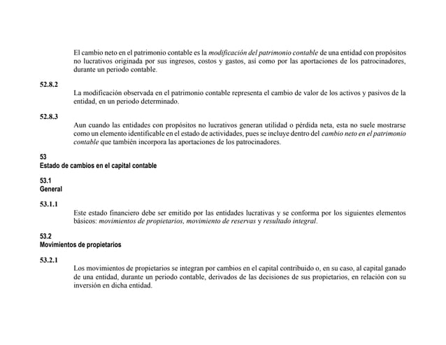 El cambio neto en el patrimonio contable es la modificación del patrimonio contable de una entidad con propósitos
no lucrativos originada por sus ingresos, costos y gastos, así como por las aportaciones de los patrocinadores,
durante un periodo contable.
52.8.2
La modificación observada en el patrimonio contable representa el cambio de valor de los activos y pasivos de la
entidad, en un periodo determinado.
52.8.3
Aun cuando las entidades con propósitos no lucrativos generan utilidad o pérdida neta, esta no suele mostrarse
como un elemento identificable en el estado de actividades, pues se incluye dentro del cambio neto en el patrimonio
contable que también incorpora las aportaciones de los patrocinadores.
53
Estado de cambios en el capital contable
53.1
General
53.1.1
Este estado financiero debe ser emitido por las entidades lucrativas y se conforma por los siguientes elementos
básicos: movimientos de propietarios, movimiento de reservas y resultado integral.
53.2
Movimientos de propietarios
53.2.1
Los movimientos de propietarios se integran por cambios en el capital contribuido o, en su caso, al capital ganado
de una entidad, durante un periodo contable, derivados de las decisiones de sus propietarios, en relación con su
inversión en dicha entidad.
 