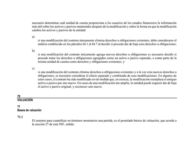 necesario determinar cuál unidad de cuenta proporciona a los usuarios de los estados financieros la información
más útil sobre los activos y pasivos mantenidos después de la modificación y sobre la forma en que la modificación
cambia los activos y pasivos de la entidad:
a)
si una modificación del contrato únicamente elimina derechos u obligaciones existentes, debe considerarse el
análisis establecido en los párrafos 64.1 al 64.7 al decidir si procede dar de baja esos derechos u obligaciones;
b)
si una modificación del contrato únicamente agrega nuevos derechos u obligaciones es necesario decidir si
procede tratar los derechos u obligaciones agregados como un activo o pasivo separado, o como parte de la
misma unidad de cuenta como derechos y obligaciones existentes; y
c)
si una modificación del contrato elimina derechos u obligaciones existentes y a la vez crea nuevos derechos u
obligaciones, es necesario considerar el efecto separado y combinado de esas modificaciones. En algunos de
estos casos, el contrato ha sido modificado en tal medida que, en esencia, la modificación reemplaza el antiguo
activo o pasivo por uno nuevo. En casos de una modificación tan amplia, la entidad puede requerir dar de baja
el activo o pasivo original, y reconocer uno nuevo.
70
VALUACIÓN
71
Bases de valuación
71.1
El sustento para cuantificar en términos monetarios una partida, es el postulado básico de valuación, que acorde a
la sección 27 de esta NIF, señala:
 