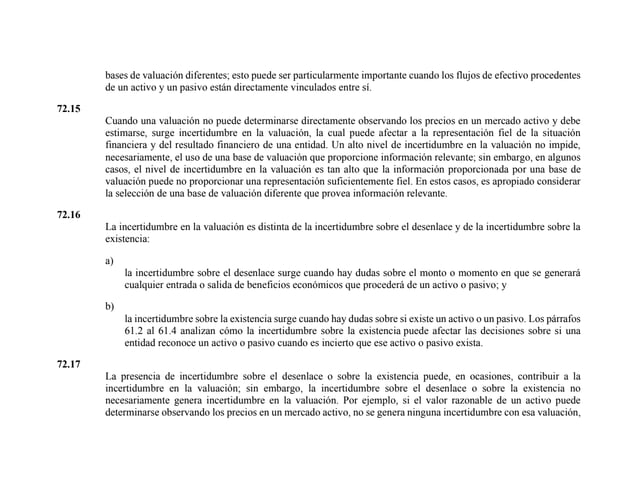 bases de valuación diferentes; esto puede ser particularmente importante cuando los flujos de efectivo procedentes
de un activo y un pasivo están directamente vinculados entre sí.
72.15
Cuando una valuación no puede determinarse directamente observando los precios en un mercado activo y debe
estimarse, surge incertidumbre en la valuación, la cual puede afectar a la representación fiel de la situación
financiera y del resultado financiero de una entidad. Un alto nivel de incertidumbre en la valuación no impide,
necesariamente, el uso de una base de valuación que proporcione información relevante; sin embargo, en algunos
casos, el nivel de incertidumbre en la valuación es tan alto que la información proporcionada por una base de
valuación puede no proporcionar una representación suficientemente fiel. En estos casos, es apropiado considerar
la selección de una base de valuación diferente que provea información relevante.
72.16
La incertidumbre en la valuación es distinta de la incertidumbre sobre el desenlace y de la incertidumbre sobre la
existencia:
a)
la incertidumbre sobre el desenlace surge cuando hay dudas sobre el monto o momento en que se generará
cualquier entrada o salida de beneficios económicos que procederá de un activo o pasivo; y
b)
la incertidumbre sobre la existencia surge cuando hay dudas sobre si existe un activo o un pasivo. Los párrafos
61.2 al 61.4 analizan cómo la incertidumbre sobre la existencia puede afectar las decisiones sobre si una
entidad reconoce un activo o pasivo cuando es incierto que ese activo o pasivo exista.
72.17
La presencia de incertidumbre sobre el desenlace o sobre la existencia puede, en ocasiones, contribuir a la
incertidumbre en la valuación; sin embargo, la incertidumbre sobre el desenlace o sobre la existencia no
necesariamente genera incertidumbre en la valuación. Por ejemplo, si el valor razonable de un activo puede
determinarse observando los precios en un mercado activo, no se genera ninguna incertidumbre con esa valuación,
 