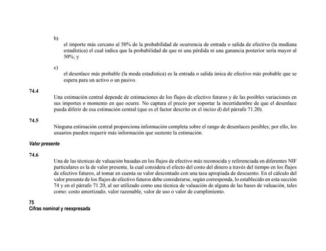b)
el importe más cercano al 50% de la probabilidad de ocurrencia de entrada o salida de efectivo (la mediana
estadística) el cual indica que la probabilidad de que ni una pérdida ni una ganancia posterior sería mayor al
50%; y
c)
el desenlace más probable (la moda estadística) es la entrada o salida única de efectivo más probable que se
espera para un activo o un pasivo.
74.4
Una estimación central depende de estimaciones de los flujos de efectivo futuros y de las posibles variaciones en
sus importes o momento en que ocurre. No captura el precio por soportar la incertidumbre de que el desenlace
pueda diferir de esa estimación central (que es el factor descrito en el inciso d) del párrafo 71.20).
74.5
Ninguna estimación central proporciona información completa sobre el rango de desenlaces posibles; por ello, los
usuarios pueden requerir más información que sustente la estimación.
Valor presente
74.6
Una de las técnicas de valuación basadas en los flujos de efectivo más reconocida y referenciada en diferentes NIF
particulares es la de valor presente, la cual considera el efecto del costo del dinero a través del tiempo en los flujos
de efectivo futuros, al tomar en cuenta su valor descontado con una tasa apropiada de descuento. En el cálculo del
valor presente de los flujos de efectivo futuros debe considerarse, según corresponda, lo establecido en esta sección
74 y en el párrafo 71.20, al ser utilizado como una técnica de valuación de alguna de las bases de valuación, tales
como: costo amortizado, valor razonable, valor de uso o valor de cumplimiento.
75
Cifras nominal y reexpresada
 