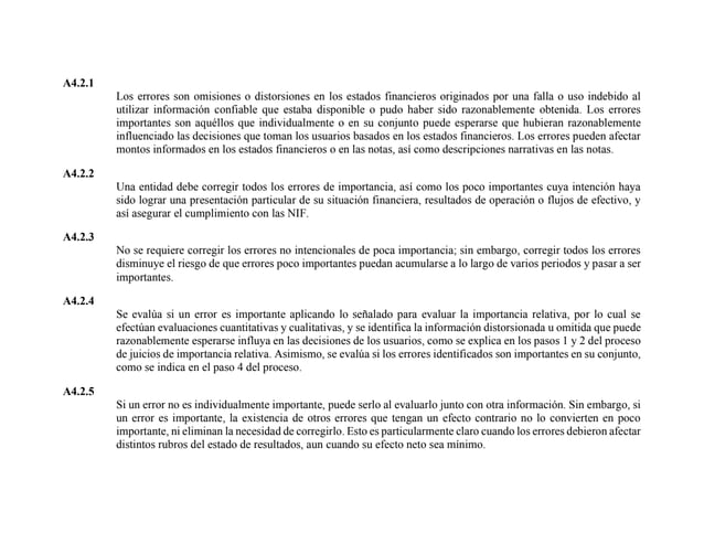 A4.2.1
Los errores son omisiones o distorsiones en los estados financieros originados por una falla o uso indebido al
utilizar información confiable que estaba disponible o pudo haber sido razonablemente obtenida. Los errores
importantes son aquéllos que individualmente o en su conjunto puede esperarse que hubieran razonablemente
influenciado las decisiones que toman los usuarios basados en los estados financieros. Los errores pueden afectar
montos informados en los estados financieros o en las notas, así como descripciones narrativas en las notas.
A4.2.2
Una entidad debe corregir todos los errores de importancia, así como los poco importantes cuya intención haya
sido lograr una presentación particular de su situación financiera, resultados de operación o flujos de efectivo, y
así asegurar el cumplimiento con las NIF.
A4.2.3
No se requiere corregir los errores no intencionales de poca importancia; sin embargo, corregir todos los errores
disminuye el riesgo de que errores poco importantes puedan acumularse a lo largo de varios periodos y pasar a ser
importantes.
A4.2.4
Se evalúa si un error es importante aplicando lo señalado para evaluar la importancia relativa, por lo cual se
efectúan evaluaciones cuantitativas y cualitativas, y se identifica la información distorsionada u omitida que puede
razonablemente esperarse influya en las decisiones de los usuarios, como se explica en los pasos 1 y 2 del proceso
de juicios de importancia relativa. Asimismo, se evalúa si los errores identificados son importantes en su conjunto,
como se indica en el paso 4 del proceso.
A4.2.5
Si un error no es individualmente importante, puede serlo al evaluarlo junto con otra información. Sin embargo, si
un error es importante, la existencia de otros errores que tengan un efecto contrario no lo convierten en poco
importante, ni eliminan la necesidad de corregirlo. Esto es particularmente claro cuando los errores debieron afectar
distintos rubros del estado de resultados, aun cuando su efecto neto sea mínimo.
 
