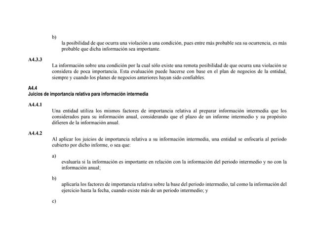 b)
la posibilidad de que ocurra una violación a una condición, pues entre más probable sea su ocurrencia, es más
probable que dicha información sea importante.
A4.3.3
La información sobre una condición por la cual sólo existe una remota posibilidad de que ocurra una violación se
considera de poca importancia. Esta evaluación puede hacerse con base en el plan de negocios de la entidad,
siempre y cuando los planes de negocios anteriores hayan sido confiables.
A4.4
Juicios de importancia relativa para información intermedia
A4.4.1
Una entidad utiliza los mismos factores de importancia relativa al preparar información intermedia que los
considerados para su información anual, considerando que el plazo de un informe intermedio y su propósito
difieren de la información anual.
A4.4.2
Al aplicar los juicios de importancia relativa a su información intermedia, una entidad se enfocaría al periodo
cubierto por dicho informe, o sea que:
a)
evaluaría si la información es importante en relación con la información del periodo intermedio y no con la
información anual;
b)
aplicaría los factores de importancia relativa sobre la base del periodo intermedio, tal como la información del
ejercicio hasta la fecha, cuando existe más de un periodo intermedio; y
c)
 
