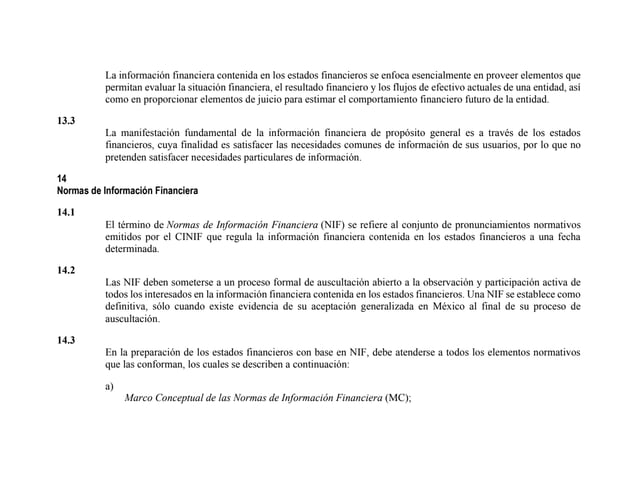 La información financiera contenida en los estados financieros se enfoca esencialmente en proveer elementos que
permitan evaluar la situación financiera, el resultado financiero y los flujos de efectivo actuales de una entidad, así
como en proporcionar elementos de juicio para estimar el comportamiento financiero futuro de la entidad.
13.3
La manifestación fundamental de la información financiera de propósito general es a través de los estados
financieros, cuya finalidad es satisfacer las necesidades comunes de información de sus usuarios, por lo que no
pretenden satisfacer necesidades particulares de información.
14
Normas de Información Financiera
14.1
El término de Normas de Información Financiera (NIF) se refiere al conjunto de pronunciamientos normativos
emitidos por el CINIF que regula la información financiera contenida en los estados financieros a una fecha
determinada.
14.2
Las NIF deben someterse a un proceso formal de auscultación abierto a la observación y participación activa de
todos los interesados en la información financiera contenida en los estados financieros. Una NIF se establece como
definitiva, sólo cuando existe evidencia de su aceptación generalizada en México al final de su proceso de
auscultación.
14.3
En la preparación de los estados financieros con base en NIF, debe atenderse a todos los elementos normativos
que las conforman, los cuales se describen a continuación:
a)
Marco Conceptual de las Normas de Información Financiera (MC);
 