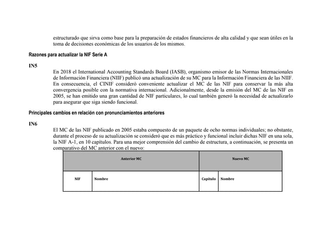 estructurado que sirva como base para la preparación de estados financieros de alta calidad y que sean útiles en la
toma de decisiones económicas de los usuarios de los mismos.
Razones para actualizar la NIF Serie A
IN5
En 2018 el International Accounting Standards Board (IASB), organismo emisor de las Normas Internacionales
de Información Financiera (NIIF) publicó una actualización de su MC para la Información Financiera de las NIIF.
En consecuencia, el CINIF consideró conveniente actualizar el MC de las NIF para conservar la más alta
convergencia posible con la normativa internacional. Adicionalmente, desde la emisión del MC de las NIF en
2005, se han emitido una gran cantidad de NIF particulares, lo cual también generó la necesidad de actualizarlo
para asegurar que siga siendo funcional.
Principales cambios en relación con pronunciamientos anteriores
IN6
El MC de las NIF publicado en 2005 estaba compuesto de un paquete de ocho normas individuales; no obstante,
durante el proceso de su actualización se consideró que es más práctico y funcional incluir dichas NIF en una sola,
la NIF A-1, en 10 capítulos. Para una mejor comprensión del cambio de estructura, a continuación, se presenta un
comparativo del MC anterior con el nuevo:
Anterior MC Nuevo MC
NIF Nombre Capítulo Nombre
 