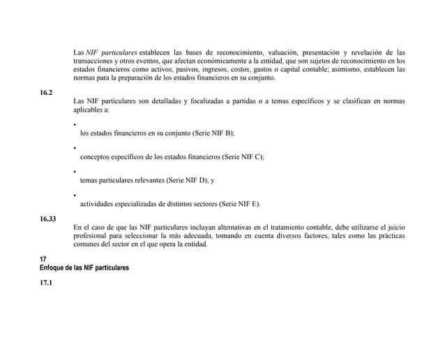 Las NIF particulares establecen las bases de reconocimiento, valuación, presentación y revelación de las
transacciones y otros eventos, que afectan económicamente a la entidad, que son sujetos de reconocimiento en los
estados financieros como activos, pasivos, ingresos, costos, gastos o capital contable; asimismo, establecen las
normas para la preparación de los estados financieros en su conjunto.
16.2
Las NIF particulares son detalladas y focalizadas a partidas o a temas específicos y se clasifican en normas
aplicables a:
•
los estados financieros en su conjunto (Serie NIF B);
•
conceptos específicos de los estados financieros (Serie NIF C);
•
temas particulares relevantes (Serie NIF D); y
•
actividades especializadas de distintos sectores (Serie NIF E).
16.33
En el caso de que las NIF particulares incluyan alternativas en el tratamiento contable, debe utilizarse el juicio
profesional para seleccionar la más adecuada, tomando en cuenta diversos factores, tales como las prácticas
comunes del sector en el que opera la entidad.
17
Enfoque de las NIF particulares
17.1
 