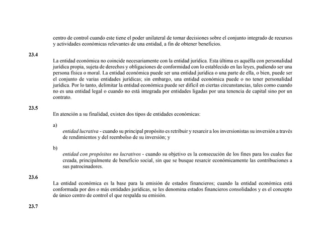 centro de control cuando este tiene el poder unilateral de tomar decisiones sobre el conjunto integrado de recursos
y actividades económicas relevantes de una entidad, a fin de obtener beneficios.
23.4
La entidad económica no coincide necesariamente con la entidad jurídica. Esta última es aquélla con personalidad
jurídica propia, sujeta de derechos y obligaciones de conformidad con lo establecido en las leyes, pudiendo ser una
persona física o moral. La entidad económica puede ser una entidad jurídica o una parte de ella, o bien, puede ser
el conjunto de varias entidades jurídicas; sin embargo, una entidad económica puede o no tener personalidad
jurídica. Por lo tanto, delimitar la entidad económica puede ser difícil en ciertas circunstancias, tales como cuando
no es una entidad legal o cuando no está integrada por entidades ligadas por una tenencia de capital sino por un
contrato.
23.5
En atención a su finalidad, existen dos tipos de entidades económicas:
a)
entidad lucrativa - cuando su principal propósito es retribuir y resarcir a los inversionistas su inversión a través
de rendimientos y del reembolso de su inversión; y
b)
entidad con propósitos no lucrativos - cuando su objetivo es la consecución de los fines para los cuales fue
creada, principalmente de beneficio social, sin que se busque resarcir económicamente las contribuciones a
sus patrocinadores.
23.6
La entidad económica es la base para la emisión de estados financieros; cuando la entidad económica está
conformada por dos o más entidades jurídicas, se les denomina estados financieros consolidados y es el concepto
de único centro de control el que respalda su emisión.
23.7
 