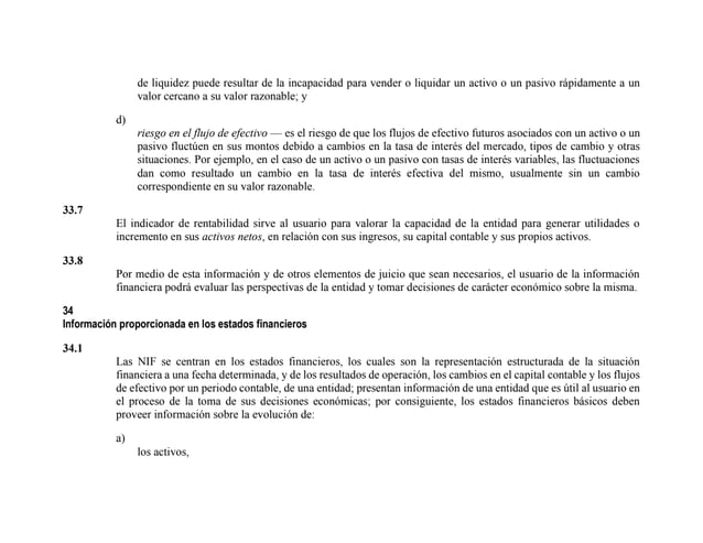 de liquidez puede resultar de la incapacidad para vender o liquidar un activo o un pasivo rápidamente a un
valor cercano a su valor razonable; y
d)
riesgo en el flujo de efectivo — es el riesgo de que los flujos de efectivo futuros asociados con un activo o un
pasivo fluctúen en sus montos debido a cambios en la tasa de interés del mercado, tipos de cambio y otras
situaciones. Por ejemplo, en el caso de un activo o un pasivo con tasas de interés variables, las fluctuaciones
dan como resultado un cambio en la tasa de interés efectiva del mismo, usualmente sin un cambio
correspondiente en su valor razonable.
33.7
El indicador de rentabilidad sirve al usuario para valorar la capacidad de la entidad para generar utilidades o
incremento en sus activos netos, en relación con sus ingresos, su capital contable y sus propios activos.
33.8
Por medio de esta información y de otros elementos de juicio que sean necesarios, el usuario de la información
financiera podrá evaluar las perspectivas de la entidad y tomar decisiones de carácter económico sobre la misma.
34
Información proporcionada en los estados financieros
34.1
Las NIF se centran en los estados financieros, los cuales son la representación estructurada de la situación
financiera a una fecha determinada, y de los resultados de operación, los cambios en el capital contable y los flujos
de efectivo por un periodo contable, de una entidad; presentan información de una entidad que es útil al usuario en
el proceso de la toma de sus decisiones económicas; por consiguiente, los estados financieros básicos deben
proveer información sobre la evolución de:
a)
los activos,
 