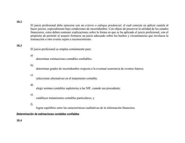 18.2
El juicio profesional debe ejercerse con un criterio o enfoque prudencial, el cual consiste en aplicar cautela al
hacer juicios, especialmente bajo condiciones de incertidumbre. Con objeto de preservar la utilidad de los estados
financieros, estos deben contener explicaciones sobre la forma en que se ha aplicado el juicio profesional, con el
propósito de permitir al usuario formarse un juicio adecuado sobre los hechos y circunstancias que involucra la
transacción u otro evento sujeto a reconocimiento.
18.3
El juicio profesional se emplea comúnmente para:
a)
determinar estimaciones contables confiables;
b)
determinar grados de incertidumbre respecto a la eventual ocurrencia de eventos futuros;
c)
seleccionar alternativas en el tratamiento contable;
d)
elegir normas contables supletorias a las NIF, cuando sea procedente;
e)
establecer tratamientos contables particulares; y
f)
lograr equilibrio entre las características cualitativas de la información financiera.
Determinación de estimaciones contables confiables
18.4
 