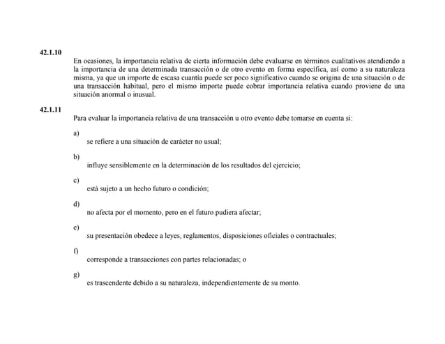 42.1.10
En ocasiones, la importancia relativa de cierta información debe evaluarse en términos cualitativos atendiendo a
la importancia de una determinada transacción o de otro evento en forma específica, así como a su naturaleza
misma, ya que un importe de escasa cuantía puede ser poco significativo cuando se origina de una situación o de
una transacción habitual, pero el mismo importe puede cobrar importancia relativa cuando proviene de una
situación anormal o inusual.
42.1.11
Para evaluar la importancia relativa de una transacción u otro evento debe tomarse en cuenta si:
a)
se refiere a una situación de carácter no usual;
b)
influye sensiblemente en la determinación de los resultados del ejercicio;
c)
está sujeto a un hecho futuro o condición;
d)
no afecta por el momento, pero en el futuro pudiera afectar;
e)
su presentación obedece a leyes, reglamentos, disposiciones oficiales o contractuales;
f)
corresponde a transacciones con partes relacionadas; o
g)
es trascendente debido a su naturaleza, independientemente de su monto.
 
