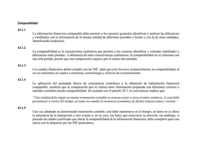 Comparabilidad
43.1.1
La información financiera comparable debe permitir a los usuarios generales identificar y analizar las diferencias
y similitudes con la información de la misma entidad de diferentes periodos o fechas y con la de otras entidades,
identificando tendencias.
43.1.2
La comparabilidad es la característica cualitativa que permite a los usuarios identificar y entender similitudes y
diferencias entre partidas. A diferencia de otras características cualitativas, la comparabilidad no se relaciona con
una sola partida, puesto que una comparación requiere por lo menos dos partidas.
43.1.3
Los estados financieros deben cumplir con las NIF, dado que esto favorece sustancialmente su comparabilidad, al
ser así uniformes en cuanto a estructura, terminología y criterios de reconocimiento.
43.1.4
La aplicación del postulado básico de consistencia contribuye a la obtención de información financiera
comparable, mientras que la comparación que se realiza entre información preparada con diferentes criterios o
métodos contables pierde comparabilidad. De acuerdo con el párrafo 29.1, la consistencia implica que:
“Una entidad debe seguir un mismo tratamiento contable en transacciones u otros eventos similares, el cual debe
permanecer a través del tiempo, en tanto no cambie la sustancia económica de dichas transacciones y eventos.”
43.1.5
Una vez adoptado un determinado tratamiento contable, este debe mantenerse en el tiempo, en tanto no se altere
la naturaleza de la transacción u otro evento o, en su caso, las bases que motivaron su elección; sin embargo, si
procede un cambio justificado que afecte la comparabilidad de la información financiera, debe cumplirse para este
efecto con lo dispuesto por las NIF particulares.
 