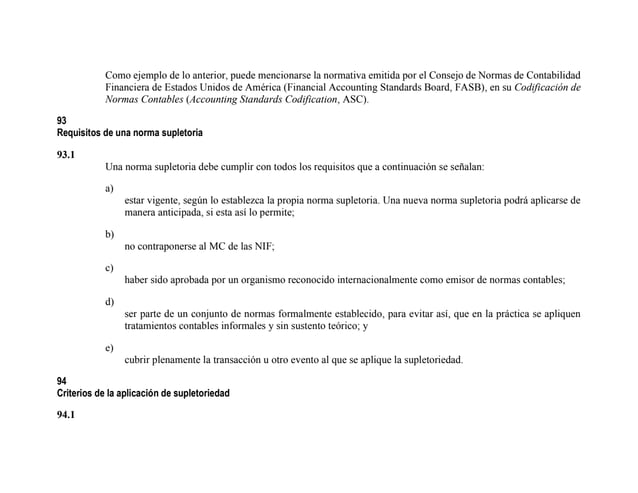 Como ejemplo de lo anterior, puede mencionarse la normativa emitida por el Consejo de Normas de Contabilidad
Financiera de Estados Unidos de América (Financial Accounting Standards Board, FASB), en su Codificación de
Normas Contables (Accounting Standards Codification, ASC).
93
Requisitos de una norma supletoria
93.1
Una norma supletoria debe cumplir con todos los requisitos que a continuación se señalan:
a)
estar vigente, según lo establezca la propia norma supletoria. Una nueva norma supletoria podrá aplicarse de
manera anticipada, si esta así lo permite;
b)
no contraponerse al MC de las NIF;
c)
haber sido aprobada por un organismo reconocido internacionalmente como emisor de normas contables;
d)
ser parte de un conjunto de normas formalmente establecido, para evitar así, que en la práctica se apliquen
tratamientos contables informales y sin sustento teórico; y
e)
cubrir plenamente la transacción u otro evento al que se aplique la supletoriedad.
94
Criterios de la aplicación de supletoriedad
94.1
 
