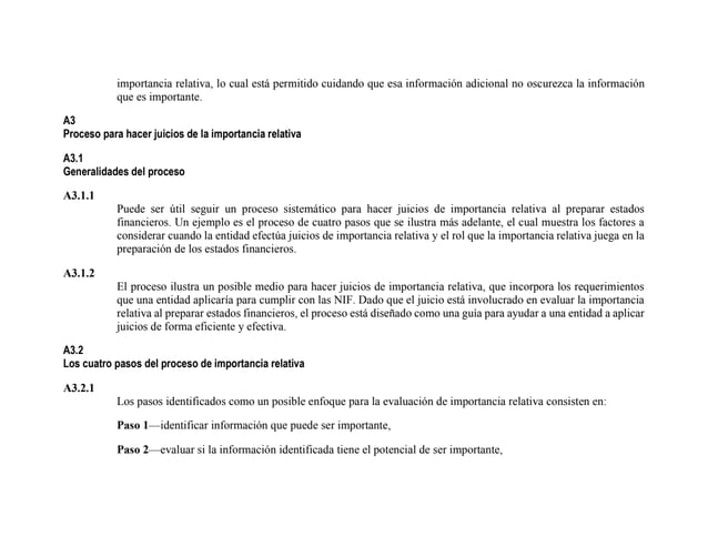 importancia relativa, lo cual está permitido cuidando que esa información adicional no oscurezca la información
que es importante.
A3
Proceso para hacer juicios de la importancia relativa
A3.1
Generalidades del proceso
A3.1.1
Puede ser útil seguir un proceso sistemático para hacer juicios de importancia relativa al preparar estados
financieros. Un ejemplo es el proceso de cuatro pasos que se ilustra más adelante, el cual muestra los factores a
considerar cuando la entidad efectúa juicios de importancia relativa y el rol que la importancia relativa juega en la
preparación de los estados financieros.
A3.1.2
El proceso ilustra un posible medio para hacer juicios de importancia relativa, que incorpora los requerimientos
que una entidad aplicaría para cumplir con las NIF. Dado que el juicio está involucrado en evaluar la importancia
relativa al preparar estados financieros, el proceso está diseñado como una guía para ayudar a una entidad a aplicar
juicios de forma eficiente y efectiva.
A3.2
Los cuatro pasos del proceso de importancia relativa
A3.2.1
Los pasos identificados como un posible enfoque para la evaluación de importancia relativa consisten en:
Paso 1—identificar información que puede ser importante,
Paso 2—evaluar si la información identificada tiene el potencial de ser importante,
 