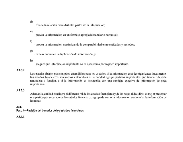 d)
resalte la relación entre distintas partes de la información;
e)
provea la información en un formato apropiado (tabular o narrativo);
f)
provea la información maximizando la comparabilidad entre entidades y periodos;
g)
evite o minimice la duplicación de información; y
h)
asegure que información importante no es oscurecida por lo poco importante.
A3.5.2
Los estados financieros son poco entendibles para los usuarios si la información está desorganizada. Igualmente,
los estados financieros son menos entendibles si la entidad agrupa partidas importantes que tienen diferente
naturaleza o función, o si la información es oscurecida con una cantidad excesiva de información de poca
importancia.
A3.5.3
Además, la entidad considera el diferente rol de los estados financieros y de las notas al decidir si es mejor presentar
una partida por separado en los estados financieros, agruparla con otra información o al revelar la información en
las notas.
A3.6
Paso 4—Revisión del borrador de los estados financieros
A3.6.1
 