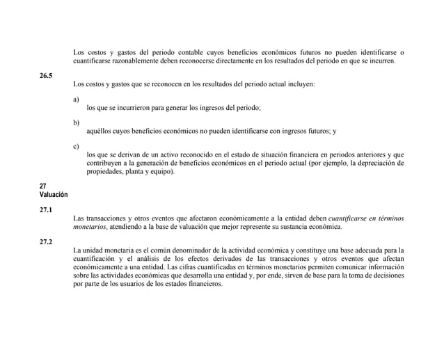 Los costos y gastos del periodo contable cuyos beneficios económicos futuros no pueden identificarse o
cuantificarse razonablemente deben reconocerse directamente en los resultados del periodo en que se incurren.
26.5
Los costos y gastos que se reconocen en los resultados del periodo actual incluyen:
a)
los que se incurrieron para generar los ingresos del periodo;
b)
aquéllos cuyos beneficios económicos no pueden identificarse con ingresos futuros; y
c)
los que se derivan de un activo reconocido en el estado de situación financiera en periodos anteriores y que
contribuyen a la generación de beneficios económicos en el periodo actual (por ejemplo, la depreciación de
propiedades, planta y equipo).
27
Valuación
27.1
Las transacciones y otros eventos que afectaron económicamente a la entidad deben cuantificarse en términos
monetarios, atendiendo a la base de valuación que mejor represente su sustancia económica.
27.2
La unidad monetaria es el común denominador de la actividad económica y constituye una base adecuada para la
cuantificación y el análisis de los efectos derivados de las transacciones y otros eventos que afectan
económicamente a una entidad. Las cifras cuantificadas en términos monetarios permiten comunicar información
sobre las actividades económicas que desarrolla una entidad y, por ende, sirven de base para la toma de decisiones
por parte de los usuarios de los estados financieros.
 