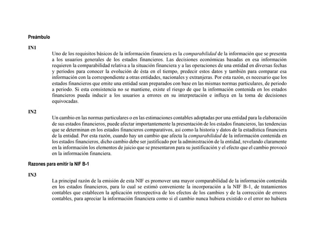 Preámbulo
IN1
Uno de los requisitos básicos de la información financiera es la comparabilidad de la información que se presenta
a los usuarios generales de los estados financieros. Las decisiones económicas basadas en esa información
requieren la comparabilidad relativa a la situación financiera y a las operaciones de una entidad en diversas fechas
y periodos para conocer la evolución de ésta en el tiempo, predecir estos datos y también para comparar esa
información con la correspondiente a otras entidades, nacionales y extranjeras. Por esta razón, es necesario que los
estados financieros que emite una entidad sean preparados con base en las mismas normas particulares, de periodo
a periodo. Si esta consistencia no se mantiene, existe el riesgo de que la información contenida en los estados
financieros pueda inducir a los usuarios a errores en su interpretación e influya en la toma de decisiones
equivocadas.
IN2
Un cambio en las normas particulares o en las estimaciones contables adoptadas por una entidad para la elaboración
de sus estados financieros, puede afectar importantemente la presentación de los estados financieros, las tendencias
que se determinan en los estados financieros comparativos, así como la historia y datos de la estadística financiera
de la entidad. Por esta razón, cuando hay un cambio que afecta la comparabilidad de la información contenida en
los estados financieros, dicho cambio debe ser justificado por la administración de la entidad, revelando claramente
en la información los elementos de juicio que se presentaron para su justificación y el efecto que el cambio provocó
en la información financiera.
Razones para emitir la NIF B-1
IN3
La principal razón de la emisión de esta NIF es promover una mayor comparabilidad de la información contenida
en los estados financieros, para lo cual se estimó conveniente la incorporación a la NIF B-1, de tratamientos
contables que establecen la aplicación retrospectiva de los efectos de los cambios y de la corrección de errores
contables, para apreciar la información financiera como si el cambio nunca hubiera existido o el error no hubiera
 