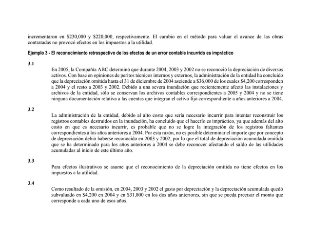 incrementaron en $230,000 y $220,000, respectivamente. El cambio en el método para valuar el avance de las obras
contratadas no provocó efectos en los impuestos a la utilidad.
Ejemplo 3 - El reconocimiento retrospectivo de los efectos de un error contable incurrido es impráctico
3.1
En 2005, la Compañía ABC determinó que durante 2004, 2003 y 2002 no se reconoció la depreciación de diversos
activos. Con base en opiniones de peritos técnicos internos y externos, la administración de la entidad ha concluido
que la depreciación omitida hasta el 31 de diciembre de 2004 asciende a $36,000 de los cuales $4,200 corresponden
a 2004 y el resto a 2003 y 2002. Debido a una severa inundación que recientemente afectó las instalaciones y
archivos de la entidad, sólo se conservan los archivos contables correspondientes a 2005 y 2004 y no se tiene
ninguna documentación relativa a las cuentas que integran el activo fijo correspondiente a años anteriores a 2004.
3.2
La administración de la entidad, debido al alto costo que sería necesario incurrir para intentar reconstruir los
registros contables destruidos en la inundación, ha concluido que el hacerlo es impráctico, ya que además del alto
costo en que es necesario incurrir, es probable que no se logre la integración de los registros faltantes
correspondientes a los años anteriores a 2004. Por esta razón, no es posible determinar el importe que por concepto
de depreciación debió haberse reconocido en 2003 y 2002, por lo que el total de depreciación acumulada omitida
que se ha determinado para los años anteriores a 2004 se debe reconocer afectando el saldo de las utilidades
acumuladas al inicio de este último año.
3.3
Para efectos ilustrativos se asume que el reconocimiento de la depreciación omitida no tiene efectos en los
impuestos a la utilidad.
3.4
Como resultado de la omisión, en 2004, 2003 y 2002 el gasto por depreciación y la depreciación acumulada quedó
subvaluado en $4,200 en 2004 y en $31,800 en los dos años anteriores, sin que se pueda precisar el monto que
corresponde a cada uno de esos años.
 