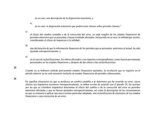 en su caso, una descripción de la disposición transitoria, y
iv.
en su caso, la disposición transitoria que podría tener efectos sobre periodos futuros;7
c)
el efecto del cambio contable o de la corrección del error, en cada renglón de los estados financieros de
periodos anteriores que se presentan y hayan resultado afectados, incluyendo en su caso, la utilidad por acción,
considerando el efecto de impuestos a la utilidad;
d)
una declaración de que la información financiera de los periodos que se presentan, anteriores al actual, ha sido
ajustada retrospectivamente; y
e)
en el caso de reclasificaciones, los rubros afectados y sus importes correspondientes, como fueron previamente
presentados en los estados financieros y después de dar efecto a las reclasificaciones.
25
Cuando ya se hubieren emitido previamente estados financieros ajustados, la revelación que se requiere en el
párrafo anterior ya no será necesario incluirla en estados financieros de periodos subsecuentes.
26
En aquellas situaciones en que se produzca un cambio contable o se determine que ha ocurrido un error, cuyos
efectos sea impráctico reconocer retrospectivamente, se deben revelar de acuerdo con el párrafo 24, las razones
por las que se consideró impráctico determinar el efecto del cambio o de la corrección del error en periodos
anteriores afectados y que no fueron ajustados retrospectivamente, así como la descripción de las circunstancias
en que se comenzó a aplicar una nueva norma particular adoptada, una reclasificación de elementos de los estados
financieros o una corrección de un error.
 