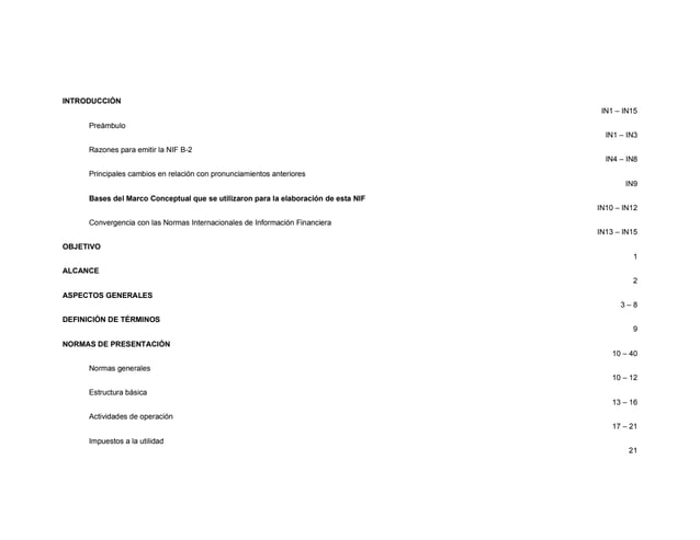 INTRODUCCIÓN
IN1 – IN15
Preámbulo
IN1 – IN3
Razones para emitir la NIF B-2
IN4 – IN8
Principales cambios en relación con pronunciamientos anteriores
IN9
Bases del Marco Conceptual que se utilizaron para la elaboración de esta NIF
IN10 – IN12
Convergencia con las Normas Internacionales de Información Financiera
IN13 – IN15
OBJETIVO
1
ALCANCE
2
ASPECTOS GENERALES
3 – 8
DEFINICIÓN DE TÉRMINOS
9
NORMAS DE PRESENTACIÓN
10 – 40
Normas generales
10 – 12
Estructura básica
13 – 16
Actividades de operación
17 – 21
Impuestos a la utilidad
21
 