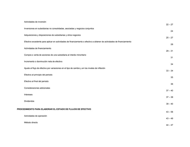 Actividades de inversión
22 – 27
Inversiones en subsidiarias no consolidadas, asociadas y negocios conjuntos
24
Adquisiciones y disposiciones de subsidiarias y otros negocios
25 – 27
Efectivo excedente para aplicar en actividades de financiamiento o efectivo a obtener de actividades de financiamiento
28
Actividades de financiamiento
29 – 31
Compra o venta de acciones de una subsidiaria al interés minoritario
31
Incremento o disminución neta de efectivo
34
Ajuste al flujo de efectivo por variaciones en el tipo de cambio y en los niveles de inflación
33 – 34
Efectivo al principio del periodo
35
Efectivo al final del periodo
36
Consideraciones adicionales
37 – 40
Intereses
37 – 38
Dividendos
39 – 40
PROCEDIMIENTO PARA ELABORAR EL ESTADO DE FLUJOS DE EFECTIVO
43 – 58
Actividades de operación
43 – 49
Método directo
44 – 47
 