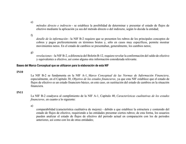 e)
métodos directo e indirecto - se establece la posibilidad de determinar y presentar el estado de flujos de
efectivo mediante la aplicación ya sea del método directo o del indirecto, según lo decida la entidad;
f)
detalle de la información - la NIF B-2 requiere que se presenten los rubros de los principales conceptos de
cobros y pagos preferentemente en términos brutos y, sólo en casos muy específicos, permite mostrar
movimientos netos. En el estado de cambios se presentaban, generalmente, los cambios netos;
g)
revelaciones - la NIF B-2, a diferencia del Boletín B-12, requiere revelar la conformación del saldo de efectivo
y equivalentes a efectivo, así como alguna otra información considerada relevante.
Bases del Marco Conceptual que se utilizaron para la elaboración de esta NIF
IN10
La NIF B-2 se fundamenta en la NIF A-1, Marco Conceptual de las Normas de Información Financiera,
especialmente, en el Capítulo 30, Objetivo de los estados financieros, ya que esta NIF establece que el estado de
flujos de efectivo es un estado financiero básico, en este caso, en sustitución del estado de cambios en la situación
financiera.
IN11
La NIF B-2 coadyuva al cumplimiento de la NIF A-1, Capítulo 40, Características cualitativas de los estados
financieros, en cuanto a lo siguiente:
a)
comparabilidad (característica cualitativa de mejora) - debido a que establece la estructura y contenido del
estado de flujos de efectivo, requiriendo a las entidades presentar ciertos rubros; de esta forma, los usuarios
pueden analizar el estado de flujos de efectivo del periodo actual en comparación con los de periodos
anteriores, así como con los de otras entidades;
 