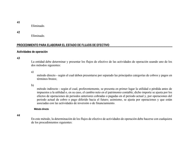 41
Eliminado.
42
Eliminado.
PROCEDIMIENTO PARA ELABORAR EL ESTADO DE FLUJOS DE EFECTIVO
Actividades de operación
43
La entidad debe determinar y presentar los flujos de efectivo de las actividades de operación usando uno de los
dos métodos siguientes:
a)
método directo - según el cual deben presentarse por separado las principales categorías de cobros y pagos en
términos brutos;
b)
método indirecto - según el cual, preferentemente, se presenta en primer lugar la utilidad o pérdida antes de
impuestos a la utilidad o, en su caso, el cambio neto en el patrimonio contable; dicho importe se ajusta por los
efectos de operaciones de periodos anteriores cobradas o pagadas en el periodo actual y, por operaciones del
periodo actual de cobro o pago diferido hacia el futuro; asimismo, se ajusta por operaciones y que están
asociadas con las actividades de inversión o de financiamiento.
Método directo
44
En este método, la determinación de los flujos de efectivo de actividades de operación debe hacerse con cualquiera
de los procedimientos siguientes:
 