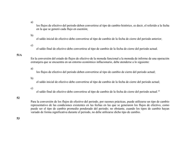 a)
los flujos de efectivo del periodo deben convertirse al tipo de cambio histórico, es decir, el referido a la fecha
en la que se generó cada flujo en cuestión;
b)
el saldo inicial de efectivo debe convertirse al tipo de cambio de la fecha de cierre del periodo anterior;
c)
el saldo final de efectivo debe convertirse al tipo de cambio de la fecha de cierre del periodo actual.
51A
En la conversión del estado de flujos de efectivo de la moneda funcional a la moneda de informe de una operación
extranjera que se encuentra en un entorno económico inflacionario, debe atenderse a lo siguiente:
a)
los flujos de efectivo del periodo deben convertirse al tipo de cambio de cierre del periodo actual;
b)
el saldo inicial de efectivo debe convertirse al tipo de cambio de la fecha de cierre del periodo actual;
c)
el saldo final de efectivo debe convertirse al tipo de cambio de la fecha de cierre del periodo actual.15
52
Para la conversión de los flujos de efectivo del periodo, por razones prácticas, puede utilizarse un tipo de cambio
representativo de las condiciones existentes en las fechas en las que se generaron los flujos de efectivo, como
puede ser el tipo de cambio promedio ponderado del periodo; no obstante, cuando los tipos de cambio hayan
variado de forma significativa durante el periodo, no debe utilizarse dicho tipo de cambio.
53
 