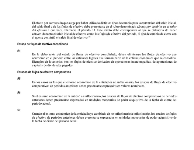 El efecto por conversión que surge por haber utilizado distintos tipos de cambio para la conversión del saldo inicial,
del saldo final y de los flujos de efectivo debe presentarse en el rubro denominado efectos por cambios en el valor
del efectivo a que hace referencia el párrafo 33. Este efecto debe corresponder al que se obtendría de haber
convertido tanto el saldo inicial de efectivo como los flujos de efectivo del periodo, al tipo de cambio de cierre con
el que se convirtió el saldo final de efectivo.16
Estado de flujos de efectivo consolidado
54
En la elaboración del estado de flujos de efectivo consolidado, deben eliminarse los flujos de efectivo que
ocurrieron en el periodo entre las entidades legales que forman parte de la entidad económica que se consolida.
Ejemplos de lo anterior, son los flujos de efectivo derivados de operaciones intercompañías, de aportaciones de
capital y de dividendos pagados.
Estados de flujos de efectivo comparativos
55
En los casos en los que el entorno económico de la entidad es no inflacionario, los estados de flujos de efectivo
comparativos de periodos anteriores deben presentarse expresados en valores nominales.
56
Si el entorno económico de la entidad es inflacionario, los estados de flujos de efectivo comparativos de periodos
anteriores deben presentarse expresados en unidades monetarias de poder adquisitivo de la fecha de cierre del
periodo actual.
57
Cuando el entorno económico de la entidad haya cambiado de no inflacionario a inflacionario, los estados de flujos
de efectivo de periodos anteriores deben presentarse expresados en unidades monetarias de poder adquisitivo de
la fecha de cierre del periodo actual.
 