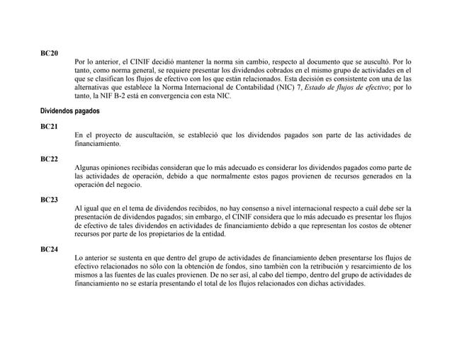 BC20
Por lo anterior, el CINIF decidió mantener la norma sin cambio, respecto al documento que se auscultó. Por lo
tanto, como norma general, se requiere presentar los dividendos cobrados en el mismo grupo de actividades en el
que se clasifican los flujos de efectivo con los que están relacionados. Esta decisión es consistente con una de las
alternativas que establece la Norma Internacional de Contabilidad (NIC) 7, Estado de flujos de efectivo; por lo
tanto, la NIF B-2 está en convergencia con esta NIC.
Dividendos pagados
BC21
En el proyecto de auscultación, se estableció que los dividendos pagados son parte de las actividades de
financiamiento.
BC22
Algunas opiniones recibidas consideran que lo más adecuado es considerar los dividendos pagados como parte de
las actividades de operación, debido a que normalmente estos pagos provienen de recursos generados en la
operación del negocio.
BC23
Al igual que en el tema de dividendos recibidos, no hay consenso a nivel internacional respecto a cuál debe ser la
presentación de dividendos pagados; sin embargo, el CINIF considera que lo más adecuado es presentar los flujos
de efectivo de tales dividendos en actividades de financiamiento debido a que representan los costos de obtener
recursos por parte de los propietarios de la entidad.
BC24
Lo anterior se sustenta en que dentro del grupo de actividades de financiamiento deben presentarse los flujos de
efectivo relacionados no sólo con la obtención de fondos, sino también con la retribución y resarcimiento de los
mismos a las fuentes de las cuales provienen. De no ser así, al cabo del tiempo, dentro del grupo de actividades de
financiamiento no se estaría presentando el total de los flujos relacionados con dichas actividades.
 