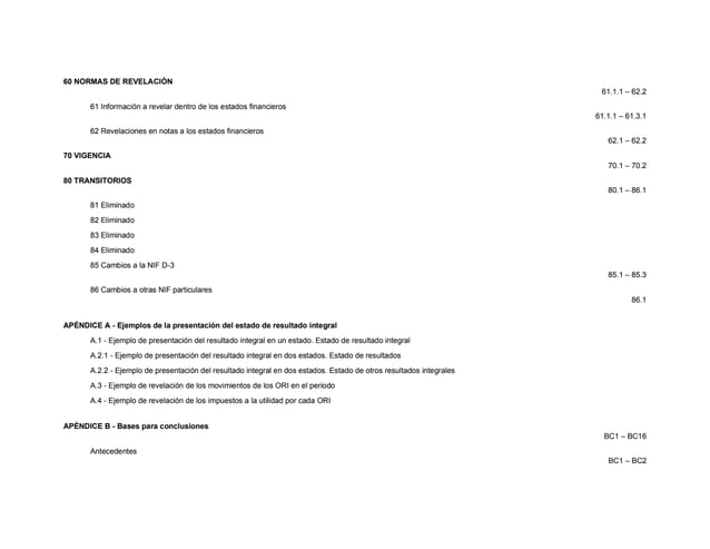 60 NORMAS DE REVELACIÓN
61.1.1 – 62.2
61 Información a revelar dentro de los estados financieros
61.1.1 – 61.3.1
62 Revelaciones en notas a los estados financieros
62.1 – 62.2
70 VIGENCIA
70.1 – 70.2
80 TRANSITORIOS
80.1 – 86.1
81 Eliminado
82 Eliminado
83 Eliminado
84 Eliminado
85 Cambios a la NIF D-3
85.1 – 85.3
86 Cambios a otras NIF particulares
86.1
APÉNDICE A - Ejemplos de la presentación del estado de resultado integral
A.1 - Ejemplo de presentación del resultado integral en un estado. Estado de resultado integral
A.2.1 - Ejemplo de presentación del resultado integral en dos estados. Estado de resultados
A.2.2 - Ejemplo de presentación del resultado integral en dos estados. Estado de otros resultados integrales
A.3 - Ejemplo de revelación de los movimientos de los ORI en el periodo
A.4 - Ejemplo de revelación de los impuestos a la utilidad por cada ORI
APÉNDICE B - Bases para conclusiones
BC1 – BC16
Antecedentes
BC1 – BC2
 