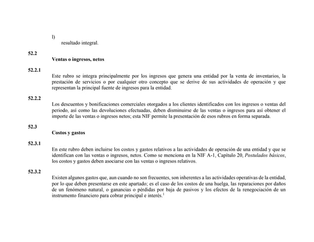 l)
resultado integral.
52.2
Ventas o ingresos, netos
52.2.1
Este rubro se integra principalmente por los ingresos que genera una entidad por la venta de inventarios, la
prestación de servicios o por cualquier otro concepto que se derive de sus actividades de operación y que
representan la principal fuente de ingresos para la entidad.
52.2.2
Los descuentos y bonificaciones comerciales otorgados a los clientes identificados con los ingresos o ventas del
periodo, así como las devoluciones efectuadas, deben disminuirse de las ventas o ingresos para así obtener el
importe de las ventas o ingresos netos; esta NIF permite la presentación de esos rubros en forma separada.
52.3
Costos y gastos
52.3.1
En este rubro deben incluirse los costos y gastos relativos a las actividades de operación de una entidad y que se
identifican con las ventas o ingresos, netos. Como se menciona en la NIF A-1, Capítulo 20, Postulados básicos,
los costos y gastos deben asociarse con las ventas o ingresos relativos.
52.3.2
Existen algunos gastos que, aun cuando no son frecuentes, son inherentes a las actividades operativas de la entidad,
por lo que deben presentarse en este apartado; es el caso de los costos de una huelga, las reparaciones por daños
de un fenómeno natural, o ganancias o pérdidas por baja de pasivos y los efectos de la renegociación de un
instrumento financiero para cobrar principal e interés.1
 