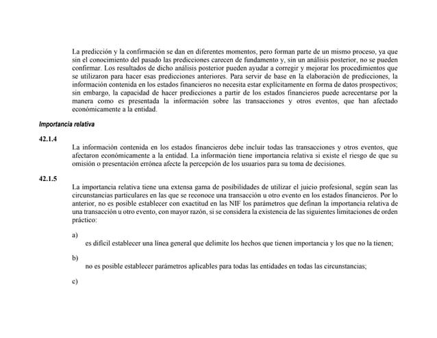La predicción y la confirmación se dan en diferentes momentos, pero forman parte de un mismo proceso, ya que
sin el conocimiento del pasado las predicciones carecen de fundamento y, sin un análisis posterior, no se pueden
confirmar. Los resultados de dicho análisis posterior pueden ayudar a corregir y mejorar los procedimientos que
se utilizaron para hacer esas predicciones anteriores. Para servir de base en la elaboración de predicciones, la
información contenida en los estados financieros no necesita estar explícitamente en forma de datos prospectivos;
sin embargo, la capacidad de hacer predicciones a partir de los estados financieros puede acrecentarse por la
manera como es presentada la información sobre las transacciones y otros eventos, que han afectado
económicamente a la entidad.
Importancia relativa
42.1.4
La información contenida en los estados financieros debe incluir todas las transacciones y otros eventos, que
afectaron económicamente a la entidad. La información tiene importancia relativa si existe el riesgo de que su
omisión o presentación errónea afecte la percepción de los usuarios para su toma de decisiones.
42.1.5
La importancia relativa tiene una extensa gama de posibilidades de utilizar el juicio profesional, según sean las
circunstancias particulares en las que se reconoce una transacción u otro evento en los estados financieros. Por lo
anterior, no es posible establecer con exactitud en las NIF los parámetros que definan la importancia relativa de
una transacción u otro evento, con mayor razón, si se considera la existencia de las siguientes limitaciones de orden
práctico:
a)
es difícil establecer una línea general que delimite los hechos que tienen importancia y los que no la tienen;
b)
no es posible establecer parámetros aplicables para todas las entidades en todas las circunstancias;
c)
 