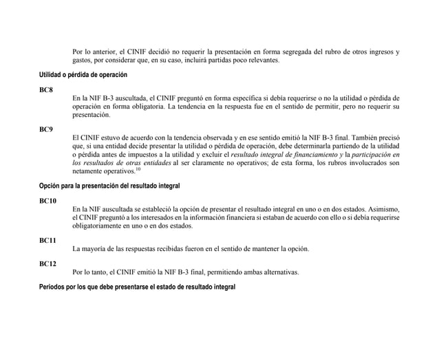 Por lo anterior, el CINIF decidió no requerir la presentación en forma segregada del rubro de otros ingresos y
gastos, por considerar que, en su caso, incluirá partidas poco relevantes.
Utilidad o pérdida de operación
BC8
En la NIF B-3 auscultada, el CINIF preguntó en forma específica si debía requerirse o no la utilidad o pérdida de
operación en forma obligatoria. La tendencia en la respuesta fue en el sentido de permitir, pero no requerir su
presentación.
BC9
El CINIF estuvo de acuerdo con la tendencia observada y en ese sentido emitió la NIF B-3 final. También precisó
que, si una entidad decide presentar la utilidad o pérdida de operación, debe determinarla partiendo de la utilidad
o pérdida antes de impuestos a la utilidad y excluir el resultado integral de financiamiento y la participación en
los resultados de otras entidades al ser claramente no operativos; de esta forma, los rubros involucrados son
netamente operativos.10
Opción para la presentación del resultado integral
BC10
En la NIF auscultada se estableció la opción de presentar el resultado integral en uno o en dos estados. Asimismo,
el CINIF preguntó a los interesados en la información financiera si estaban de acuerdo con ello o si debía requerirse
obligatoriamente en uno o en dos estados.
BC11
La mayoría de las respuestas recibidas fueron en el sentido de mantener la opción.
BC12
Por lo tanto, el CINIF emitió la NIF B-3 final, permitiendo ambas alternativas.
Periodos por los que debe presentarse el estado de resultado integral
 