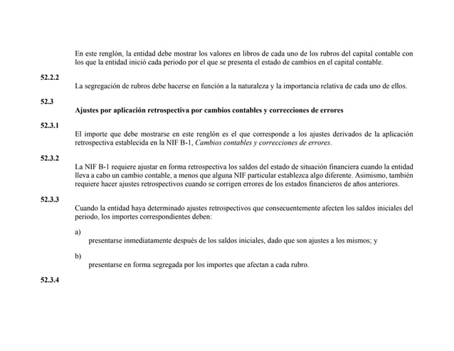 En este renglón, la entidad debe mostrar los valores en libros de cada uno de los rubros del capital contable con
los que la entidad inició cada periodo por el que se presenta el estado de cambios en el capital contable.
52.2.2
La segregación de rubros debe hacerse en función a la naturaleza y la importancia relativa de cada uno de ellos.
52.3
Ajustes por aplicación retrospectiva por cambios contables y correcciones de errores
52.3.1
El importe que debe mostrarse en este renglón es el que corresponde a los ajustes derivados de la aplicación
retrospectiva establecida en la NIF B-1, Cambios contables y correcciones de errores.
52.3.2
La NIF B-1 requiere ajustar en forma retrospectiva los saldos del estado de situación financiera cuando la entidad
lleva a cabo un cambio contable, a menos que alguna NIF particular establezca algo diferente. Asimismo, también
requiere hacer ajustes retrospectivos cuando se corrigen errores de los estados financieros de años anteriores.
52.3.3
Cuando la entidad haya determinado ajustes retrospectivos que consecuentemente afecten los saldos iniciales del
periodo, los importes correspondientes deben:
a)
presentarse inmediatamente después de los saldos iniciales, dado que son ajustes a los mismos; y
b)
presentarse en forma segregada por los importes que afectan a cada rubro.
52.3.4
 