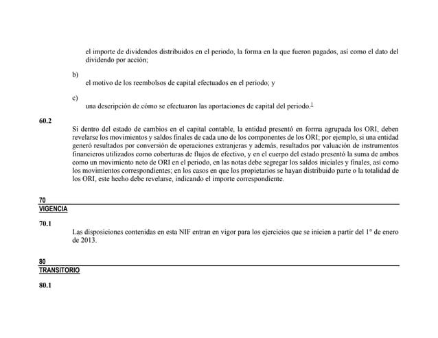 el importe de dividendos distribuidos en el periodo, la forma en la que fueron pagados, así como el dato del
dividendo por acción;
b)
el motivo de los reembolsos de capital efectuados en el periodo; y
c)
una descripción de cómo se efectuaron las aportaciones de capital del periodo.1
60.2
Si dentro del estado de cambios en el capital contable, la entidad presentó en forma agrupada los ORI, deben
revelarse los movimientos y saldos finales de cada uno de los componentes de los ORI; por ejemplo, si una entidad
generó resultados por conversión de operaciones extranjeras y además, resultados por valuación de instrumentos
financieros utilizados como coberturas de flujos de efectivo, y en el cuerpo del estado presentó la suma de ambos
como un movimiento neto de ORI en el periodo, en las notas debe segregar los saldos iniciales y finales, así como
los movimientos correspondientes; en los casos en que los propietarios se hayan distribuido parte o la totalidad de
los ORI, este hecho debe revelarse, indicando el importe correspondiente.
70
VIGENCIA
70.1
Las disposiciones contenidas en esta NIF entran en vigor para los ejercicios que se inicien a partir del 1° de enero
de 2013.
80
TRANSITORIO
80.1
 