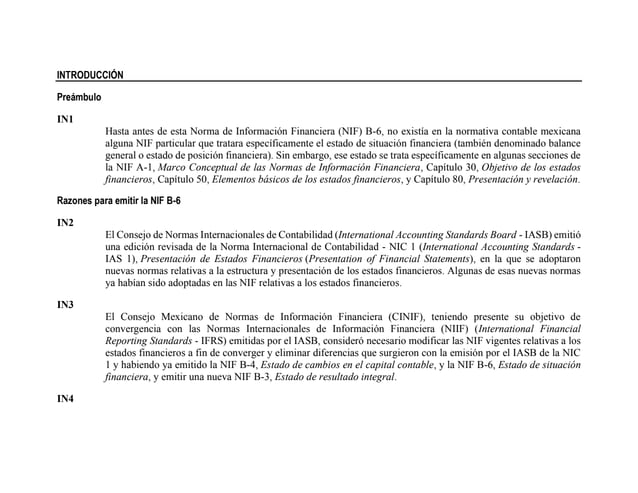 INTRODUCCIÓN
Preámbulo
IN1
Hasta antes de esta Norma de Información Financiera (NIF) B-6, no existía en la normativa contable mexicana
alguna NIF particular que tratara específicamente el estado de situación financiera (también denominado balance
general o estado de posición financiera). Sin embargo, ese estado se trata específicamente en algunas secciones de
la NIF A-1, Marco Conceptual de las Normas de Información Financiera, Capítulo 30, Objetivo de los estados
financieros, Capítulo 50, Elementos básicos de los estados financieros, y Capítulo 80, Presentación y revelación.
Razones para emitir la NIF B-6
IN2
El Consejo de Normas Internacionales de Contabilidad (International Accounting Standards Board - IASB) emitió
una edición revisada de la Norma Internacional de Contabilidad - NIC 1 (International Accounting Standards -
IAS 1), Presentación de Estados Financieros (Presentation of Financial Statements), en la que se adoptaron
nuevas normas relativas a la estructura y presentación de los estados financieros. Algunas de esas nuevas normas
ya habían sido adoptadas en las NIF relativas a los estados financieros.
IN3
El Consejo Mexicano de Normas de Información Financiera (CINIF), teniendo presente su objetivo de
convergencia con las Normas Internacionales de Información Financiera (NIIF) (International Financial
Reporting Standards - IFRS) emitidas por el IASB, consideró necesario modificar las NIF vigentes relativas a los
estados financieros a fin de converger y eliminar diferencias que surgieron con la emisión por el IASB de la NIC
1 y habiendo ya emitido la NIF B-4, Estado de cambios en el capital contable, y la NIF B-6, Estado de situación
financiera, y emitir una nueva NIF B-3, Estado de resultado integral.
IN4
 