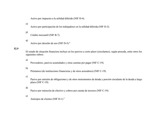 Activo por impuesto a la utilidad diferido (NIF D-4).
o)
Activo por participación de los trabajadores en la utilidad diferida (NIF D-3).
p)
Crédito mercantil (NIF B-7).
q)
Activo por derecho de uso (NIF D-5).4
52.9
El estado de situación financiera incluye en los pasivos a corto plazo (circulantes), según proceda, entre otros los
siguientes rubros:
a)
Proveedores, pasivos acumulados y otras cuentas por pagar (NIF C-19).
b)
Préstamos (de instituciones financieras y de otros acreedores) (NIF C-19).
c)
Pasivo por emisión de obligaciones y de otros instrumentos de deuda y porción circulante de la deuda a largo
plazo (NIF C-19).
d)
Pasivo por retención de efectivo y cobros por cuenta de terceros (NIF C-19).
e)
Anticipos de clientes (NIF D-1).5
 