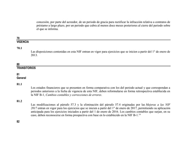 concesión, por parte del acreedor, de un periodo de gracia para rectificar la infracción relativa a contratos de
préstamo a largo plazo, por un periodo que cubra al menos doce meses posteriores al cierre del periodo sobre
el que se informa.
70
VIGENCIA
70.1
Las disposiciones contenidas en esta NIF entran en vigor para ejercicios que se inicien a partir del 1° de enero de
2013.
80
TRANSITORIOS
81
General
81.1
Los estados financieros que se presenten en forma comparativa con los del periodo actual y que correspondan a
periodos anteriores a la fecha de vigencia de esta NIF, deben reformularse en forma retrospectiva establecida en
la NIF B-1, Cambios contables y correcciones de errores.
81.2
Las modificaciones al párrafo 57.3 y la eliminación del párrafo 57.4 originadas por las Mejoras a las NIF
2017 entran en vigor para los ejercicios que se inicien a partir del 1° de enero de 2017, permitiendo su aplicación
anticipada para los ejercicios iniciados a partir del 1 de enero de 2016. Los cambios contables que surjan, en su
caso, deben reconocerse en forma prospectiva con base en lo establecido en la NIF B-1.14
82
 