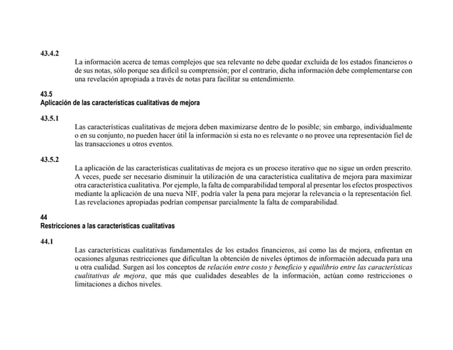 43.4.2
La información acerca de temas complejos que sea relevante no debe quedar excluida de los estados financieros o
de sus notas, sólo porque sea difícil su comprensión; por el contrario, dicha información debe complementarse con
una revelación apropiada a través de notas para facilitar su entendimiento.
43.5
Aplicación de las características cualitativas de mejora
43.5.1
Las características cualitativas de mejora deben maximizarse dentro de lo posible; sin embargo, individualmente
o en su conjunto, no pueden hacer útil la información si esta no es relevante o no provee una representación fiel de
las transacciones u otros eventos.
43.5.2
La aplicación de las características cualitativas de mejora es un proceso iterativo que no sigue un orden prescrito.
A veces, puede ser necesario disminuir la utilización de una característica cualitativa de mejora para maximizar
otra característica cualitativa. Por ejemplo, la falta de comparabilidad temporal al presentar los efectos prospectivos
mediante la aplicación de una nueva NIF, podría valer la pena para mejorar la relevancia o la representación fiel.
Las revelaciones apropiadas podrían compensar parcialmente la falta de comparabilidad.
44
Restricciones a las características cualitativas
44.1
Las características cualitativas fundamentales de los estados financieros, así como las de mejora, enfrentan en
ocasiones algunas restricciones que dificultan la obtención de niveles óptimos de información adecuada para una
u otra cualidad. Surgen así los conceptos de relación entre costo y beneficio y equilibrio entre las características
cualitativas de mejora, que más que cualidades deseables de la información, actúan como restricciones o
limitaciones a dichos niveles.
 