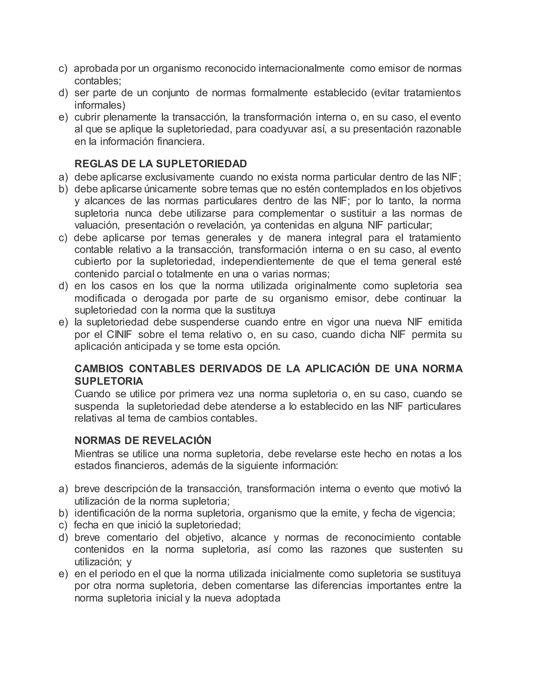 c) aprobada por un organismo reconocido internacionalmente como emisor de normas
contables;
d) ser parte de un conjunto de normas formalmente establecido (evitar tratamientos
informales)
e) cubrir plenamente la transacción, la transformación interna o, en su caso, el evento
al que se aplique la supletoriedad, para coadyuvar así, a su presentación razonable
en la información financiera.
REGLAS DE LA SUPLETORIEDAD
a) debe aplicarse exclusivamente cuando no exista norma particular dentro de las NIF;
b) debe aplicarse únicamente sobre temas que no estén contemplados en los objetivos
y alcances de las normas particulares dentro de las NIF; por lo tanto, la norma
supletoria nunca debe utilizarse para complementar o sustituir a las normas de
valuación, presentación o revelación, ya contenidas en alguna NIF particular;
c) debe aplicarse por temas generales y de manera integral para el tratamiento
contable relativo a la transacción, transformación interna o en su caso, al evento
cubierto por la supletoriedad, independientemente de que el tema general esté
contenido parcial o totalmente en una o varias normas;
d) en los casos en los que la norma utilizada originalmente como supletoria sea
modificada o derogada por parte de su organismo emisor, debe continuar la
supletoriedad con la norma que la sustituya
e) la supletoriedad debe suspenderse cuando entre en vigor una nueva NIF emitida
por el CINIF sobre el tema relativo o, en su caso, cuando dicha NIF permita su
aplicación anticipada y se tome esta opción.
CAMBIOS CONTABLES DERIVADOS DE LA APLICACIÓN DE UNA NORMA
SUPLETORIA
Cuando se utilice por primera vez una norma supletoria o, en su caso, cuando se
suspenda la supletoriedad debe atenderse a lo establecido en las NIF particulares
relativas al tema de cambios contables.
NORMAS DE REVELACIÓN
Mientras se utilice una norma supletoria, debe revelarse este hecho en notas a los
estados financieros, además de la siguiente información:
a) breve descripción de la transacción, transformación interna o evento que motivó la
utilización de la norma supletoria;
b) identificación de la norma supletoria, organismo que la emite, y fecha de vigencia;
c) fecha en que inició la supletoriedad;
d) breve comentario del objetivo, alcance y normas de reconocimiento contable
contenidos en la norma supletoria, así como las razones que sustenten su
utilización; y
e) en el periodo en el que la norma utilizada inicialmente como supletoria se sustituya
por otra norma supletoria, deben comentarse las diferencias importantes entre la
norma supletoria inicial y la nueva adoptada
 