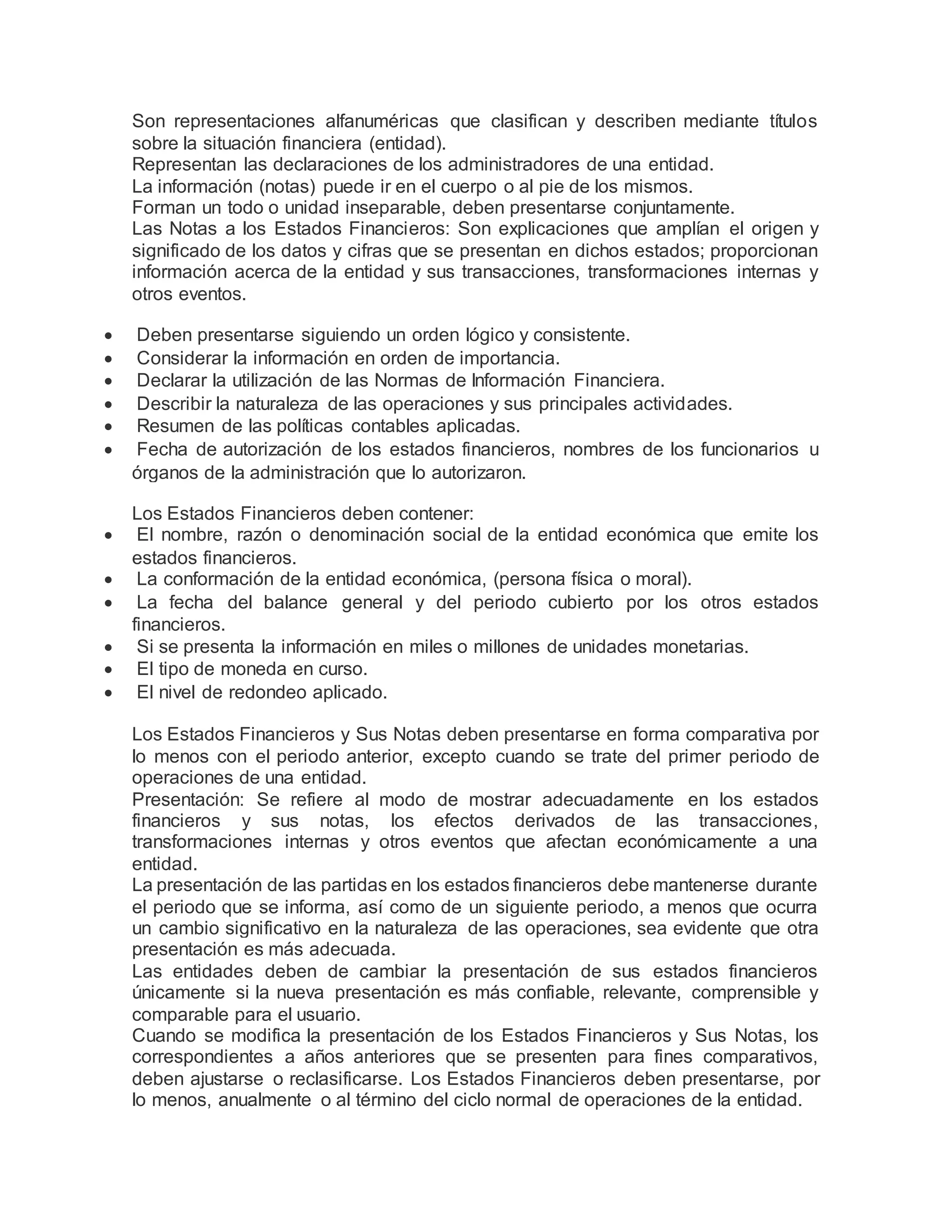 Son representaciones alfanuméricas que clasifican y describen mediante títulos
sobre la situación financiera (entidad).
Representan las declaraciones de los administradores de una entidad.
La información (notas) puede ir en el cuerpo o al pie de los mismos.
Forman un todo o unidad inseparable, deben presentarse conjuntamente.
Las Notas a los Estados Financieros: Son explicaciones que amplían el origen y
significado de los datos y cifras que se presentan en dichos estados; proporcionan
información acerca de la entidad y sus transacciones, transformaciones internas y
otros eventos.
 Deben presentarse siguiendo un orden lógico y consistente.
 Considerar la información en orden de importancia.
 Declarar la utilización de las Normas de Información Financiera.
 Describir la naturaleza de las operaciones y sus principales actividades.
 Resumen de las políticas contables aplicadas.
 Fecha de autorización de los estados financieros, nombres de los funcionarios u
órganos de la administración que lo autorizaron.
Los Estados Financieros deben contener:
 El nombre, razón o denominación social de la entidad económica que emite los
estados financieros.
 La conformación de la entidad económica, (persona física o moral).
 La fecha del balance general y del periodo cubierto por los otros estados
financieros.
 Si se presenta la información en miles o millones de unidades monetarias.
 El tipo de moneda en curso.
 El nivel de redondeo aplicado.
Los Estados Financieros y Sus Notas deben presentarse en forma comparativa por
lo menos con el periodo anterior, excepto cuando se trate del primer periodo de
operaciones de una entidad.
Presentación: Se refiere al modo de mostrar adecuadamente en los estados
financieros y sus notas, los efectos derivados de las transacciones,
transformaciones internas y otros eventos que afectan económicamente a una
entidad.
La presentación de las partidas en los estados financieros debe mantenerse durante
el periodo que se informa, así como de un siguiente periodo, a menos que ocurra
un cambio significativo en la naturaleza de las operaciones, sea evidente que otra
presentación es más adecuada.
Las entidades deben de cambiar la presentación de sus estados financieros
únicamente si la nueva presentación es más confiable, relevante, comprensible y
comparable para el usuario.
Cuando se modifica la presentación de los Estados Financieros y Sus Notas, los
correspondientes a años anteriores que se presenten para fines comparativos,
deben ajustarse o reclasificarse. Los Estados Financieros deben presentarse, por
lo menos, anualmente o al término del ciclo normal de operaciones de la entidad.
 