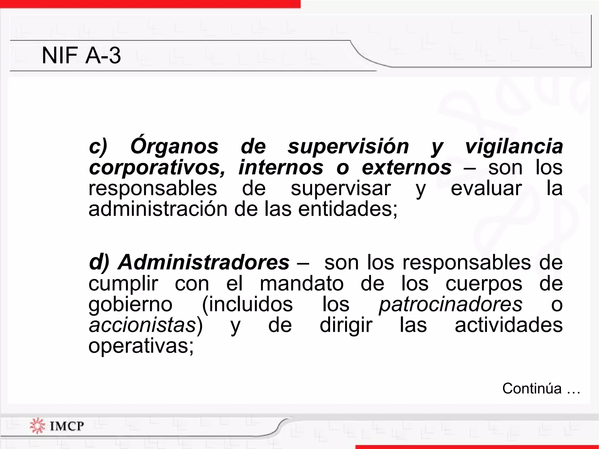 c) Órganos de supervisión y vigilancia corporativos, internos o externos  –  son los responsables de supervisar y evaluar la administración de las entidades; d ) Administradores  –  son los responsables de cumplir con el mandato de los cuerpos de gobierno (incluidos los  patrocinadores  o  accionistas ) y de dirigir las actividades operativas; NIF A-3 Continúa … 