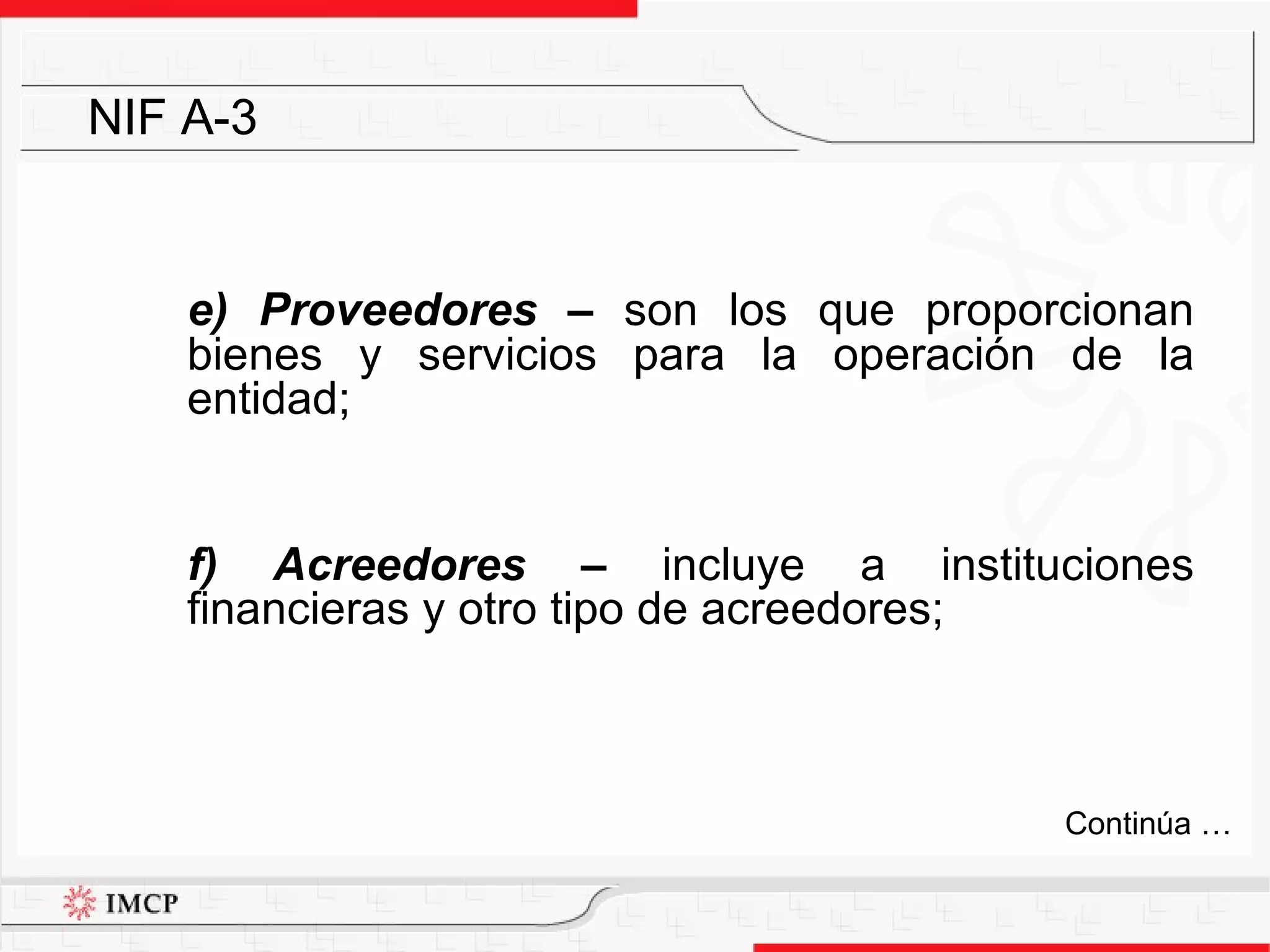 e) Proveedores  –  son los que proporcionan bienes y servicios para la operación de la entidad; f) Acreedores –  incluye a instituciones financieras y otro tipo de acreedores; NIF A-3 Continúa … 