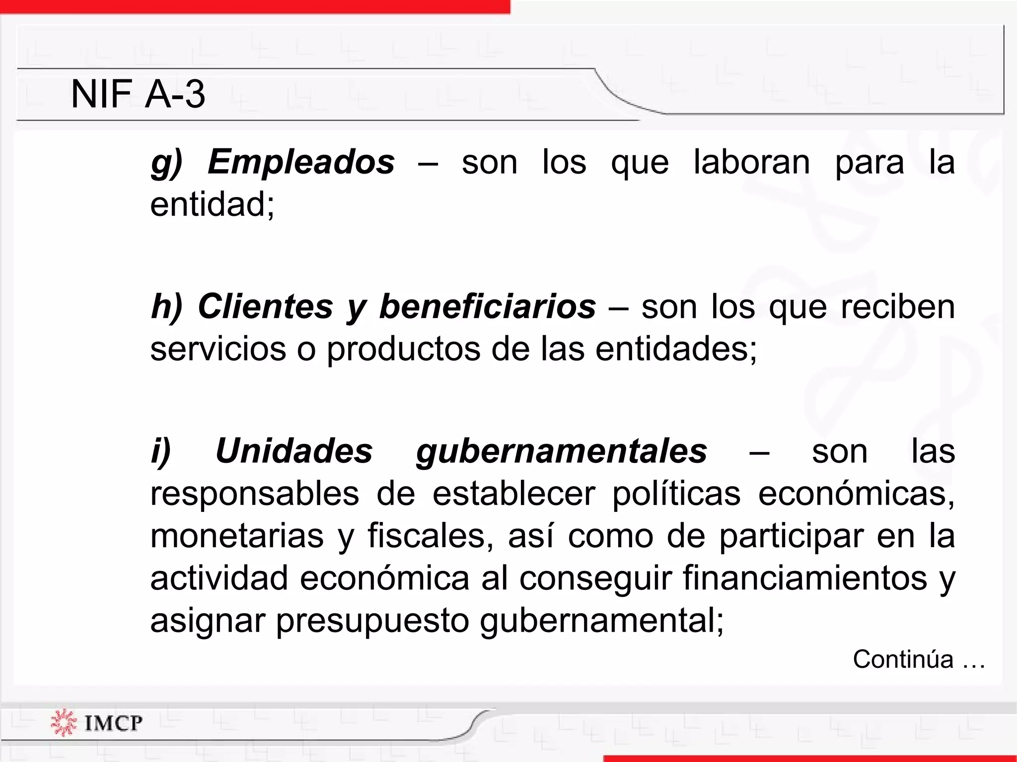 g) Empleados   –  son los que laboran para la entidad; h) Clientes y beneficiarios  –  son los que reciben servicios o productos de las entidades; i) Unidades gubernamentales  –  son las responsables de establecer políticas económicas, monetarias y fiscales, así como de participar en la actividad económica al conseguir financiamientos y asignar presupuesto gubernamental; NIF A-3 Continúa … 