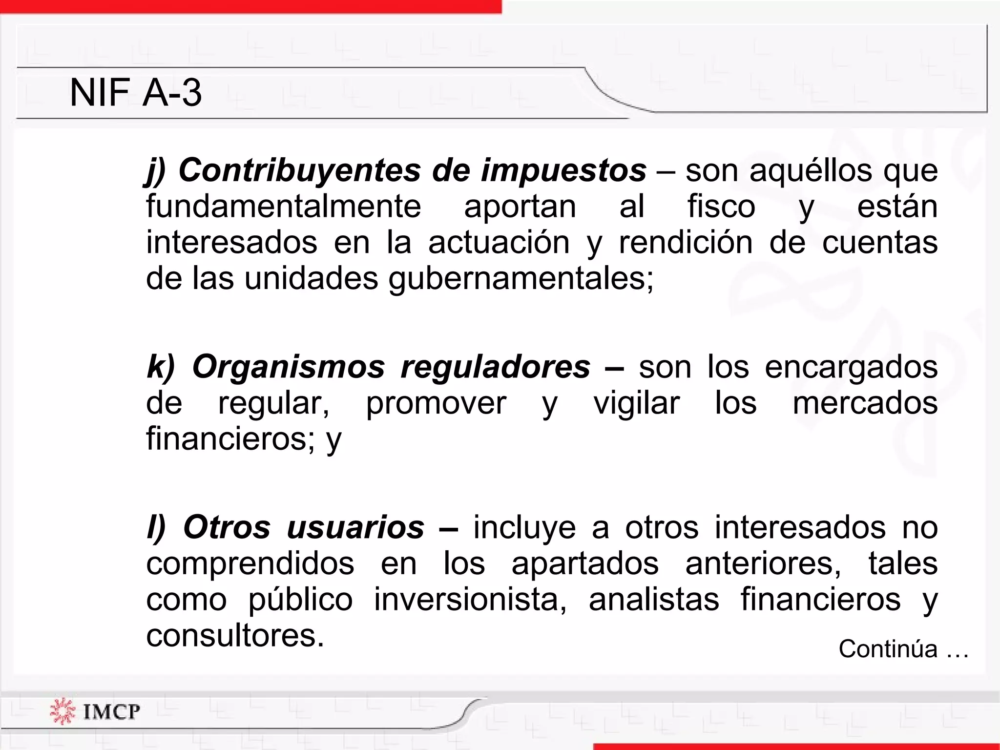 j) Contribuyentes de impuestos  –  son aquéllos que fundamentalmente aportan al fisco y están interesados en la actuación y rendición de cuentas de las unidades gubernamentales; k) Organismos reguladores –  son los encargados de regular, promover y vigilar los mercados financieros; y l) Otros usuarios –  incluye a otros interesados no comprendidos en los apartados anteriores, tales como público inversionista, analistas financieros y consultores. NIF A-3 Continúa … 