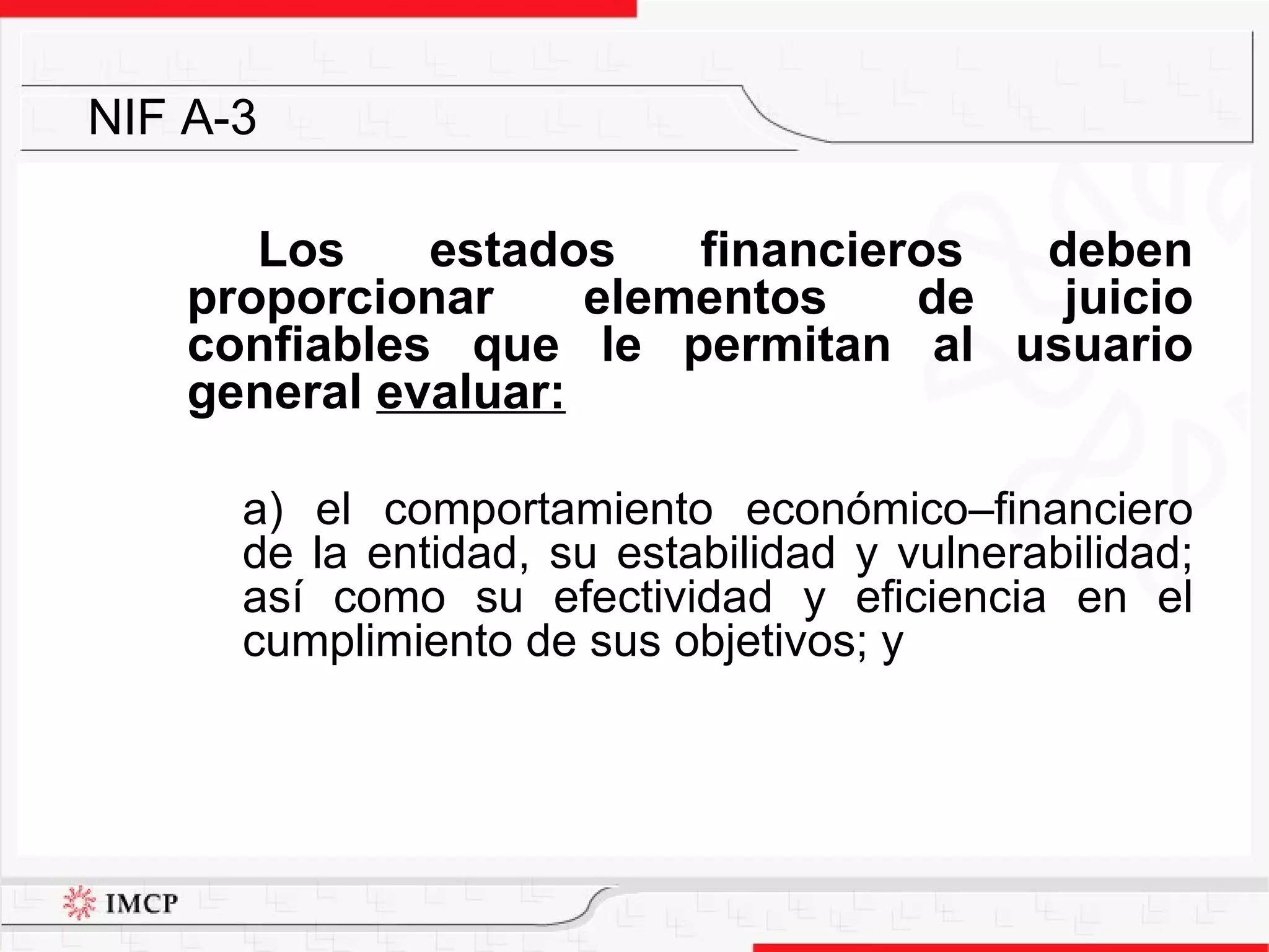 Los estados financieros deben proporcionar elementos de juicio confiables que le permitan al usuario general  evaluar: a) el comportamiento económico–financiero de la entidad, su estabilidad y vulnerabilidad; así como su efectividad y eficiencia en el cumplimiento de sus objetivos; y NIF A-3 