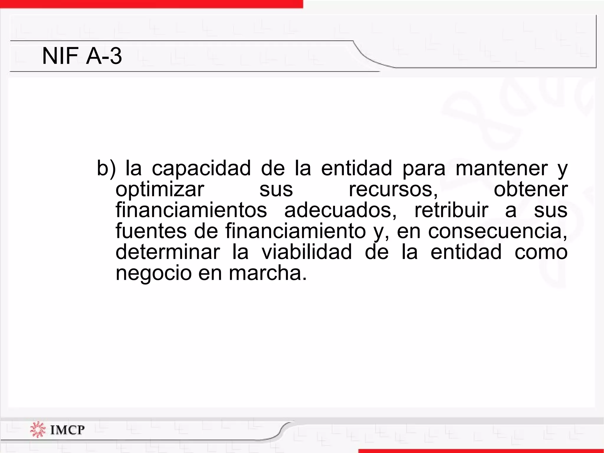 b) la capacidad de la entidad para mantener y optimizar sus recursos, obtener financiamientos adecuados, retribuir a sus fuentes de financiamiento y, en consecuencia, determinar la viabilidad de la entidad como negocio en marcha. NIF A-3 