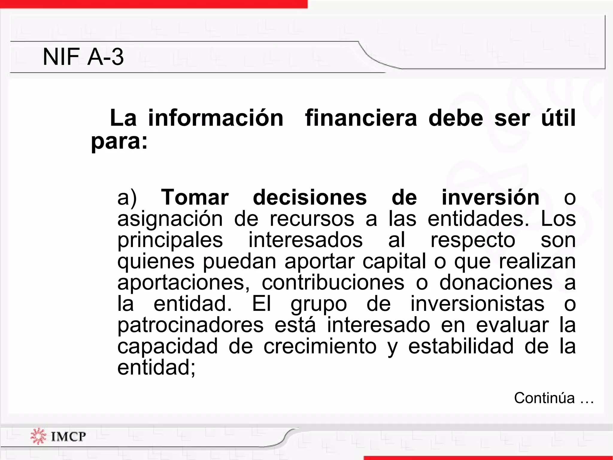 La información  financiera debe ser útil para: a)  Tomar decisiones de inversión  o asignación de recursos a las entidades. Los principales interesados al respecto son quienes puedan aportar capital o que realizan aportaciones, contribuciones o donaciones a la entidad. El grupo de inversionistas o patrocinadores está interesado en evaluar la capacidad de crecimiento y estabilidad de la entidad; NIF A-3 Continúa … 