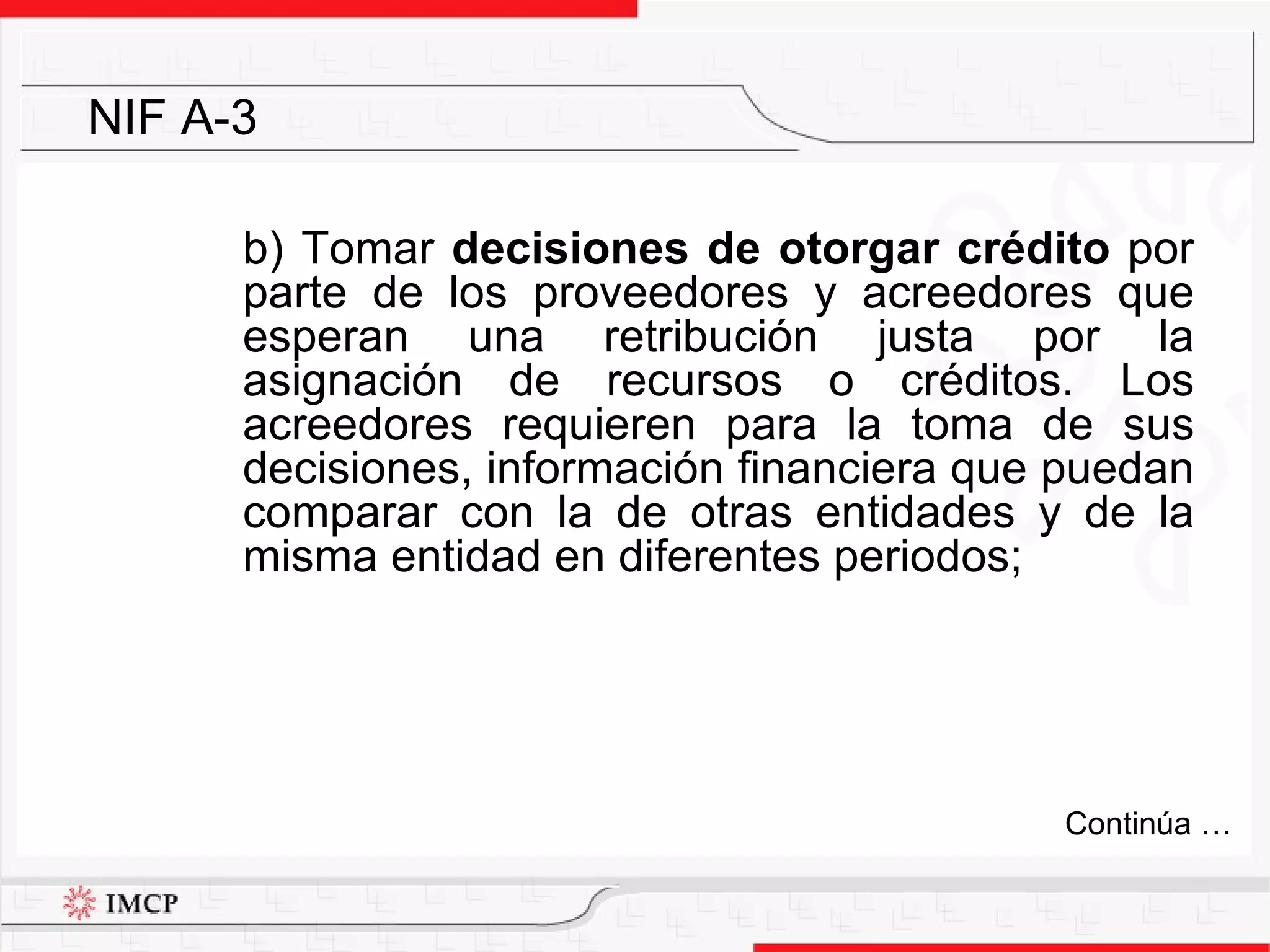 b) Tomar  decisiones de otorgar crédito  por parte de los proveedores y acreedores que esperan una retribución justa por la asignación de recursos o créditos. Los acreedores requieren para la toma de sus decisiones, información financiera que puedan comparar con la de otras entidades y de la misma entidad en diferentes periodos; NIF A-3 Continúa … 