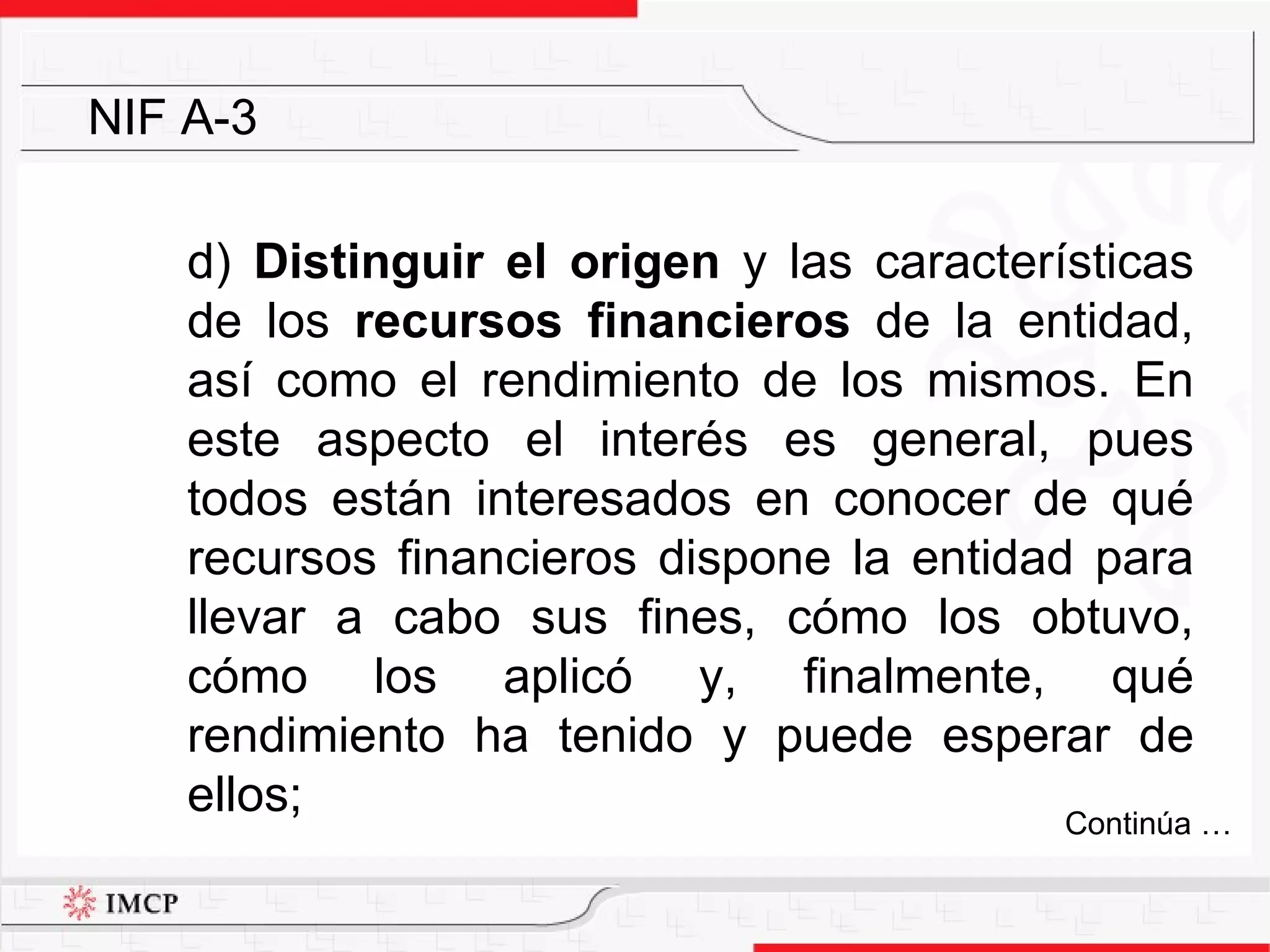 d)  Distinguir el origen  y las características de los  recursos financieros  de la entidad, así como el rendimiento de los mismos. En este aspecto el interés es general, pues todos están interesados en conocer de qué recursos financieros dispone la entidad para llevar a cabo sus fines, cómo los obtuvo, cómo los aplicó y, finalmente, qué rendimiento ha tenido y puede esperar de ellos; NIF A-3 Continúa … 