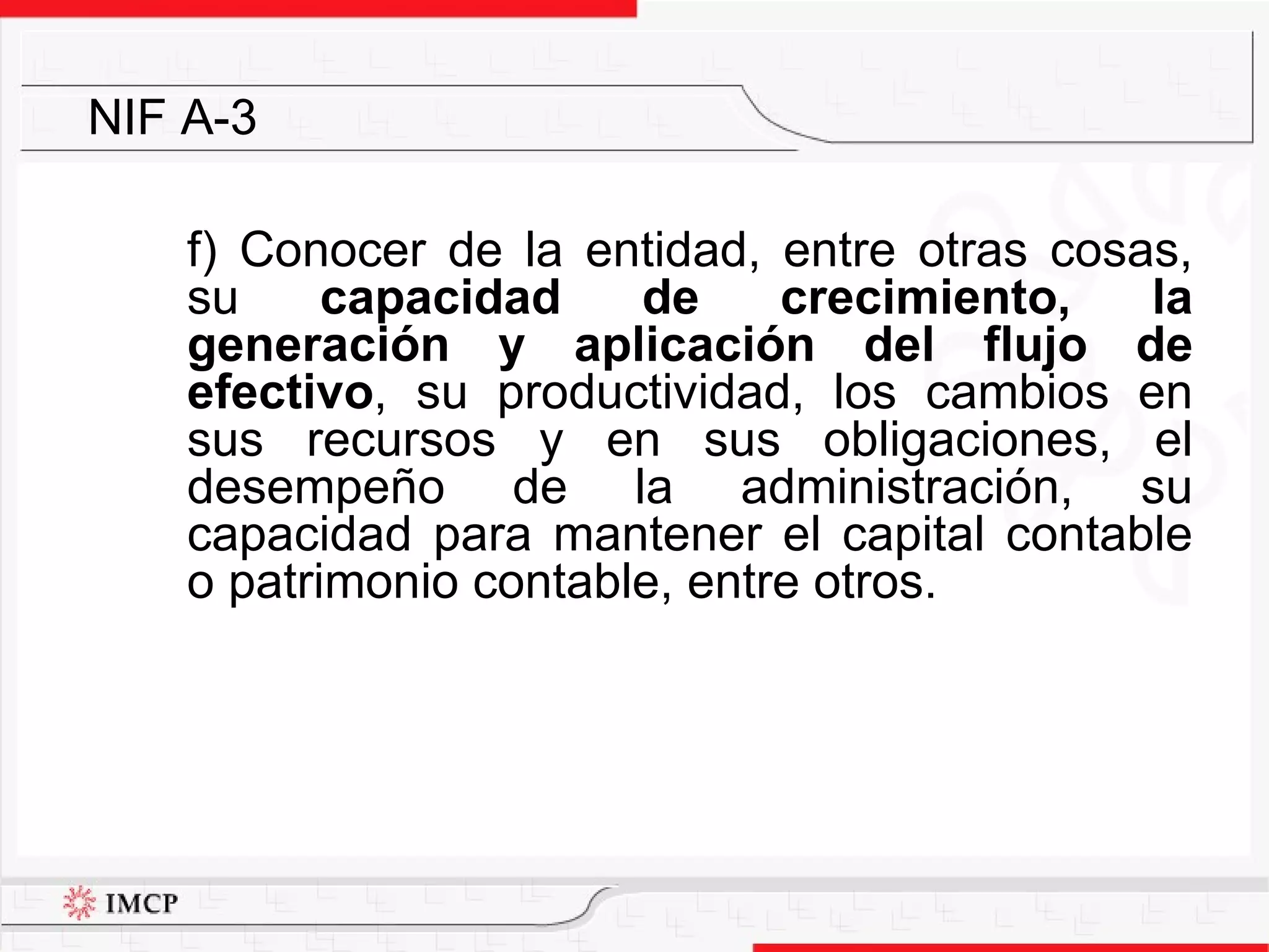 f) Conocer de la entidad, entre otras cosas, su  capacidad de crecimiento, la generación y aplicación del flujo de efectivo , su productividad, los cambios en sus recursos y en sus obligaciones, el desempeño de la administración, su capacidad para mantener el capital contable o patrimonio contable, entre otros.   NIF A-3 